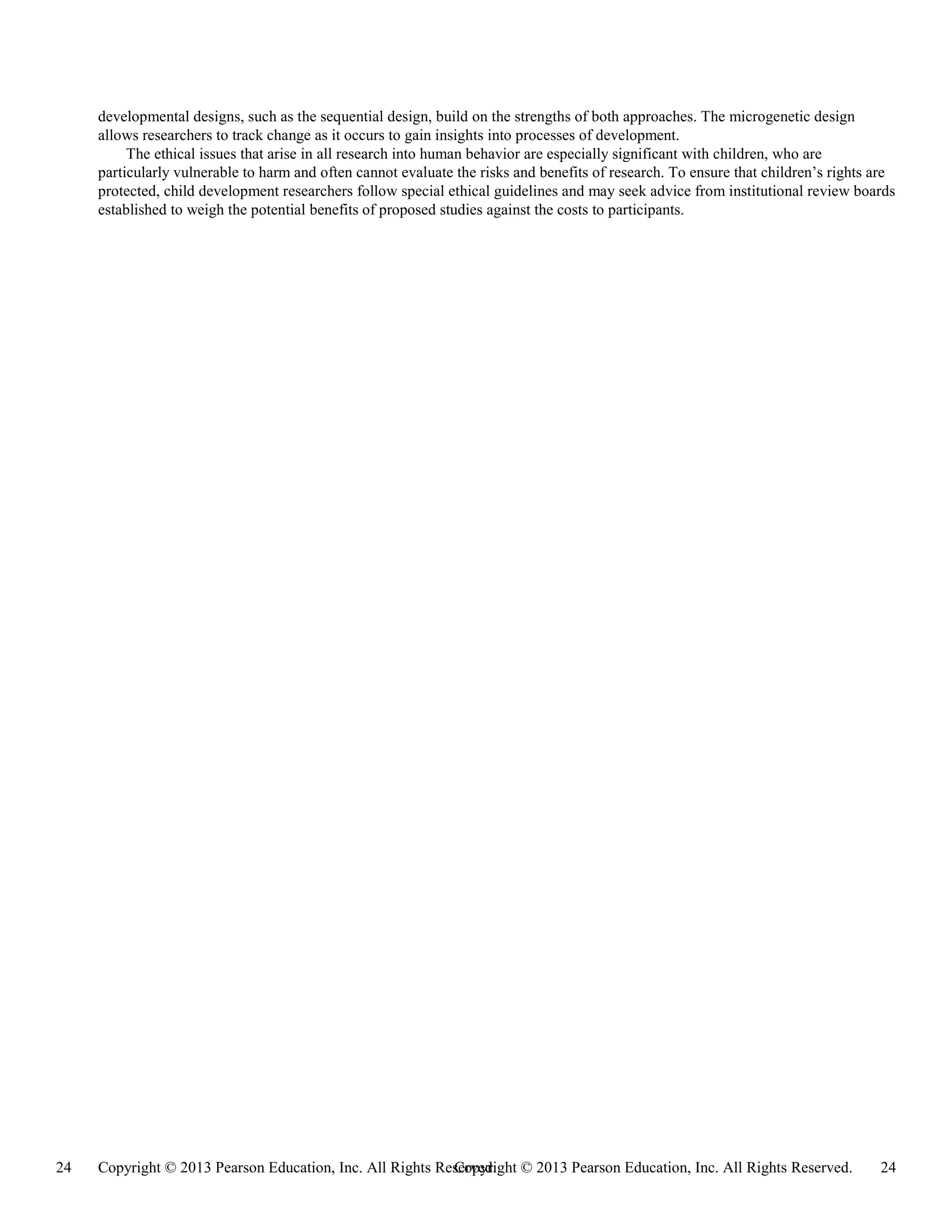 Copyright © 2013 Pearson Education, Inc. All Rights Reserved. 24
24 Copyright © 2013 Pearson Education, Inc. All Rights Reserved.
developmental designs, such as the sequential design, build on the strengths of both approaches. The microgenetic design
allows researchers to track change as it occurs to gain insights into processes of development.
The ethical issues that arise in all research into human behavior are especially significant with children, who are
particularly vulnerable to harm and often cannot evaluate the risks and benefits of research. To ensure that children’s rights are
protected, child development researchers follow special ethical guidelines and may seek advice from institutional review boards
established to weigh the potential benefits of proposed studies against the costs to participants.
 