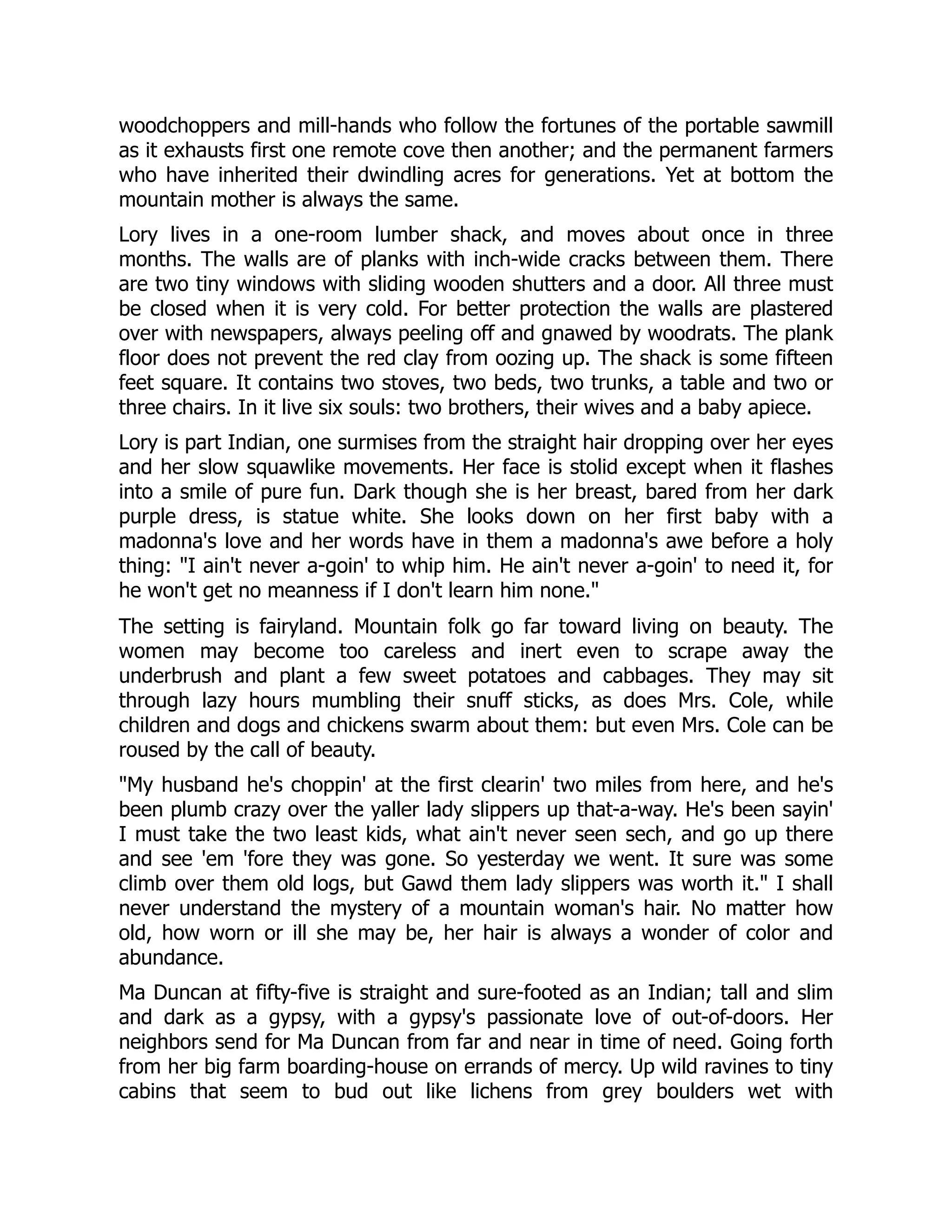 woodchoppers and mill-hands who follow the fortunes of the portable sawmill
as it exhausts first one remote cove then another; and the permanent farmers
who have inherited their dwindling acres for generations. Yet at bottom the
mountain mother is always the same.
Lory lives in a one-room lumber shack, and moves about once in three
months. The walls are of planks with inch-wide cracks between them. There
are two tiny windows with sliding wooden shutters and a door. All three must
be closed when it is very cold. For better protection the walls are plastered
over with newspapers, always peeling off and gnawed by woodrats. The plank
floor does not prevent the red clay from oozing up. The shack is some fifteen
feet square. It contains two stoves, two beds, two trunks, a table and two or
three chairs. In it live six souls: two brothers, their wives and a baby apiece.
Lory is part Indian, one surmises from the straight hair dropping over her eyes
and her slow squawlike movements. Her face is stolid except when it flashes
into a smile of pure fun. Dark though she is her breast, bared from her dark
purple dress, is statue white. She looks down on her first baby with a
madonna's love and her words have in them a madonna's awe before a holy
thing: "I ain't never a-goin' to whip him. He ain't never a-goin' to need it, for
he won't get no meanness if I don't learn him none."
The setting is fairyland. Mountain folk go far toward living on beauty. The
women may become too careless and inert even to scrape away the
underbrush and plant a few sweet potatoes and cabbages. They may sit
through lazy hours mumbling their snuff sticks, as does Mrs. Cole, while
children and dogs and chickens swarm about them: but even Mrs. Cole can be
roused by the call of beauty.
"My husband he's choppin' at the first clearin' two miles from here, and he's
been plumb crazy over the yaller lady slippers up that-a-way. He's been sayin'
I must take the two least kids, what ain't never seen sech, and go up there
and see 'em 'fore they was gone. So yesterday we went. It sure was some
climb over them old logs, but Gawd them lady slippers was worth it." I shall
never understand the mystery of a mountain woman's hair. No matter how
old, how worn or ill she may be, her hair is always a wonder of color and
abundance.
Ma Duncan at fifty-five is straight and sure-footed as an Indian; tall and slim
and dark as a gypsy, with a gypsy's passionate love of out-of-doors. Her
neighbors send for Ma Duncan from far and near in time of need. Going forth
from her big farm boarding-house on errands of mercy. Up wild ravines to tiny
cabins that seem to bud out like lichens from grey boulders wet with
 