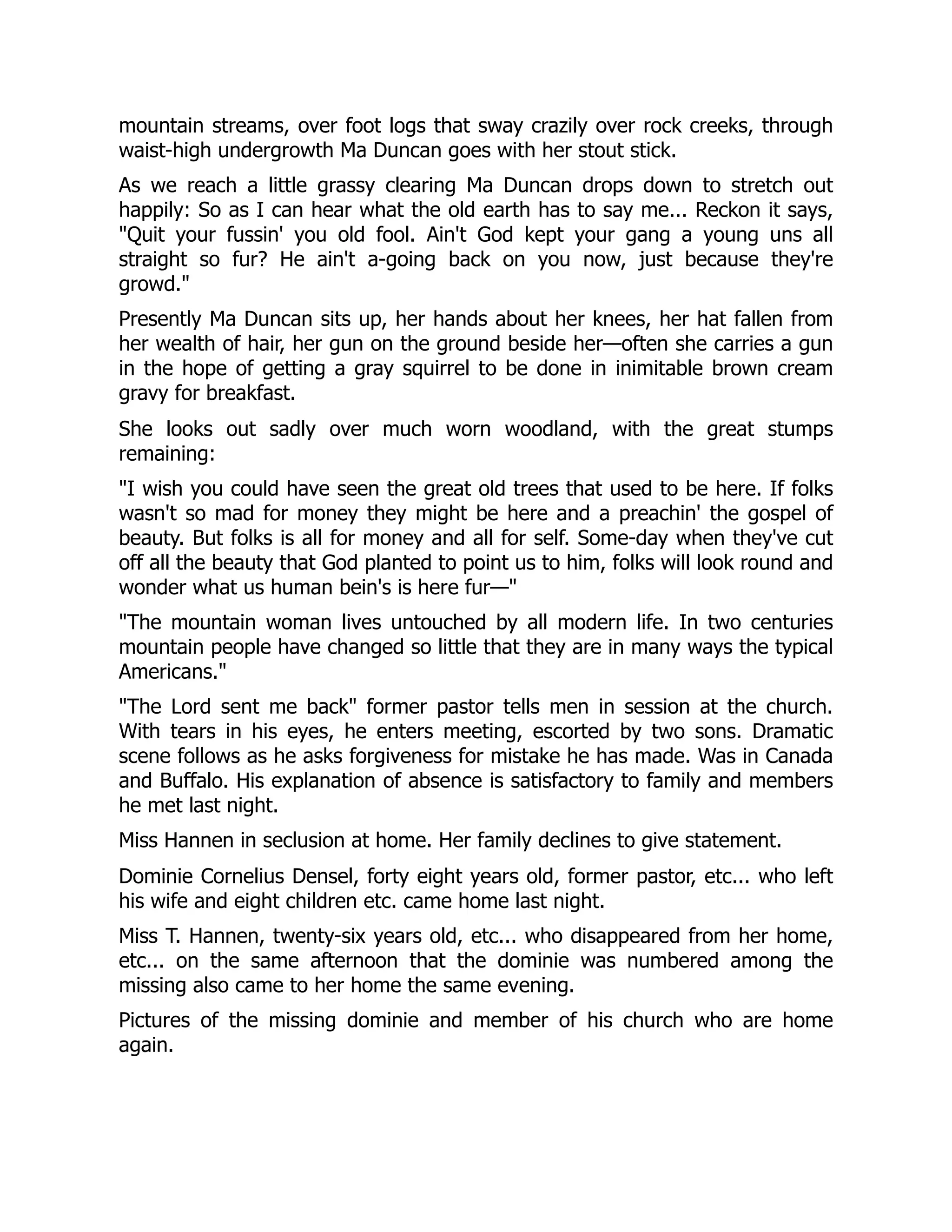 mountain streams, over foot logs that sway crazily over rock creeks, through
waist-high undergrowth Ma Duncan goes with her stout stick.
As we reach a little grassy clearing Ma Duncan drops down to stretch out
happily: So as I can hear what the old earth has to say me... Reckon it says,
"Quit your fussin' you old fool. Ain't God kept your gang a young uns all
straight so fur? He ain't a-going back on you now, just because they're
growd."
Presently Ma Duncan sits up, her hands about her knees, her hat fallen from
her wealth of hair, her gun on the ground beside her—often she carries a gun
in the hope of getting a gray squirrel to be done in inimitable brown cream
gravy for breakfast.
She looks out sadly over much worn woodland, with the great stumps
remaining:
"I wish you could have seen the great old trees that used to be here. If folks
wasn't so mad for money they might be here and a preachin' the gospel of
beauty. But folks is all for money and all for self. Some-day when they've cut
off all the beauty that God planted to point us to him, folks will look round and
wonder what us human bein's is here fur—"
"The mountain woman lives untouched by all modern life. In two centuries
mountain people have changed so little that they are in many ways the typical
Americans."
"The Lord sent me back" former pastor tells men in session at the church.
With tears in his eyes, he enters meeting, escorted by two sons. Dramatic
scene follows as he asks forgiveness for mistake he has made. Was in Canada
and Buffalo. His explanation of absence is satisfactory to family and members
he met last night.
Miss Hannen in seclusion at home. Her family declines to give statement.
Dominie Cornelius Densel, forty eight years old, former pastor, etc... who left
his wife and eight children etc. came home last night.
Miss T. Hannen, twenty-six years old, etc... who disappeared from her home,
etc... on the same afternoon that the dominie was numbered among the
missing also came to her home the same evening.
Pictures of the missing dominie and member of his church who are home
again.
 