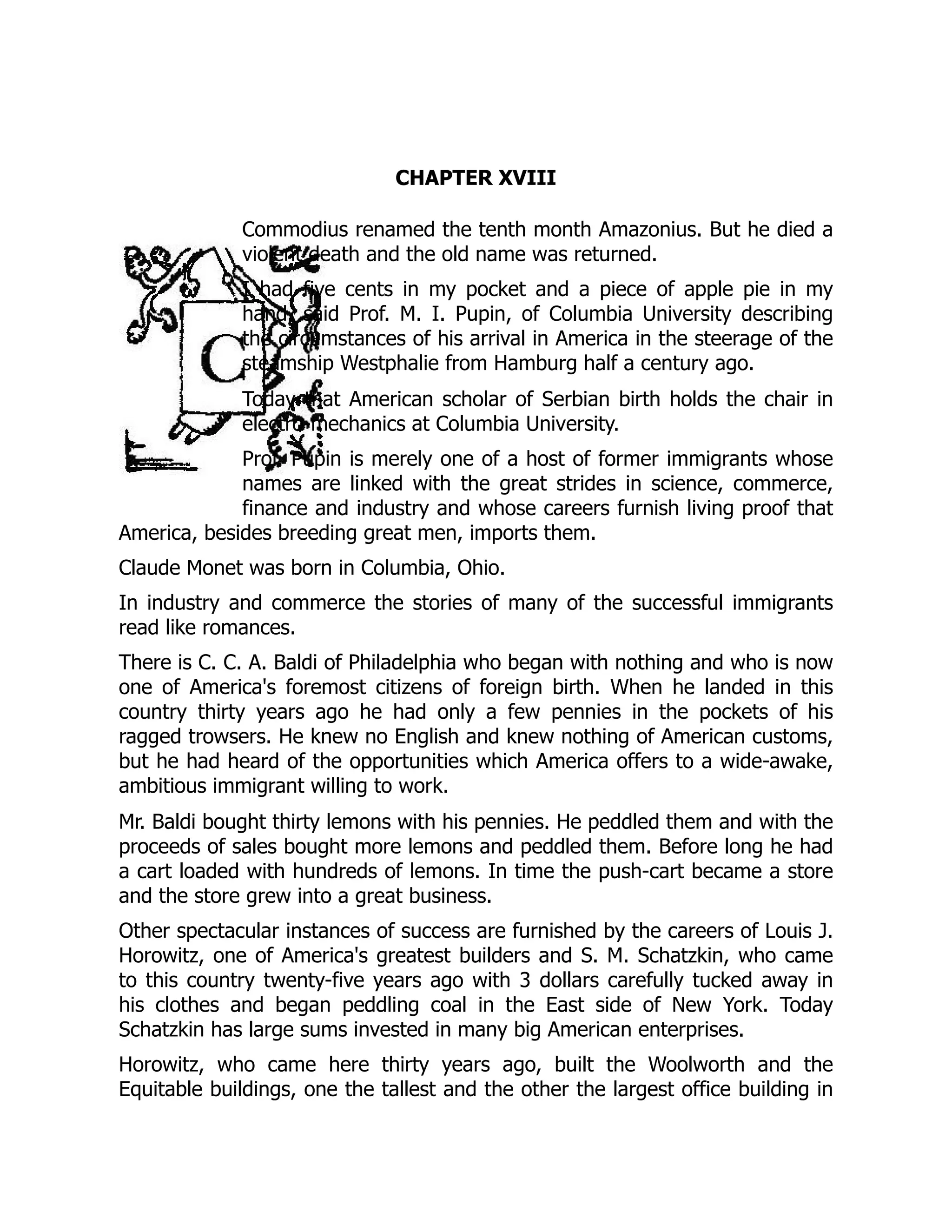 CHAPTER XVIII
Commodius renamed the tenth month Amazonius. But he died a
violent death and the old name was returned.
I had five cents in my pocket and a piece of apple pie in my
hand, said Prof. M. I. Pupin, of Columbia University describing
the circumstances of his arrival in America in the steerage of the
steamship Westphalie from Hamburg half a century ago.
Today that American scholar of Serbian birth holds the chair in
electro-mechanics at Columbia University.
Prof. Pupin is merely one of a host of former immigrants whose
names are linked with the great strides in science, commerce,
finance and industry and whose careers furnish living proof that
America, besides breeding great men, imports them.
Claude Monet was born in Columbia, Ohio.
In industry and commerce the stories of many of the successful immigrants
read like romances.
There is C. C. A. Baldi of Philadelphia who began with nothing and who is now
one of America's foremost citizens of foreign birth. When he landed in this
country thirty years ago he had only a few pennies in the pockets of his
ragged trowsers. He knew no English and knew nothing of American customs,
but he had heard of the opportunities which America offers to a wide-awake,
ambitious immigrant willing to work.
Mr. Baldi bought thirty lemons with his pennies. He peddled them and with the
proceeds of sales bought more lemons and peddled them. Before long he had
a cart loaded with hundreds of lemons. In time the push-cart became a store
and the store grew into a great business.
Other spectacular instances of success are furnished by the careers of Louis J.
Horowitz, one of America's greatest builders and S. M. Schatzkin, who came
to this country twenty-five years ago with 3 dollars carefully tucked away in
his clothes and began peddling coal in the East side of New York. Today
Schatzkin has large sums invested in many big American enterprises.
Horowitz, who came here thirty years ago, built the Woolworth and the
Equitable buildings, one the tallest and the other the largest office building in
 
