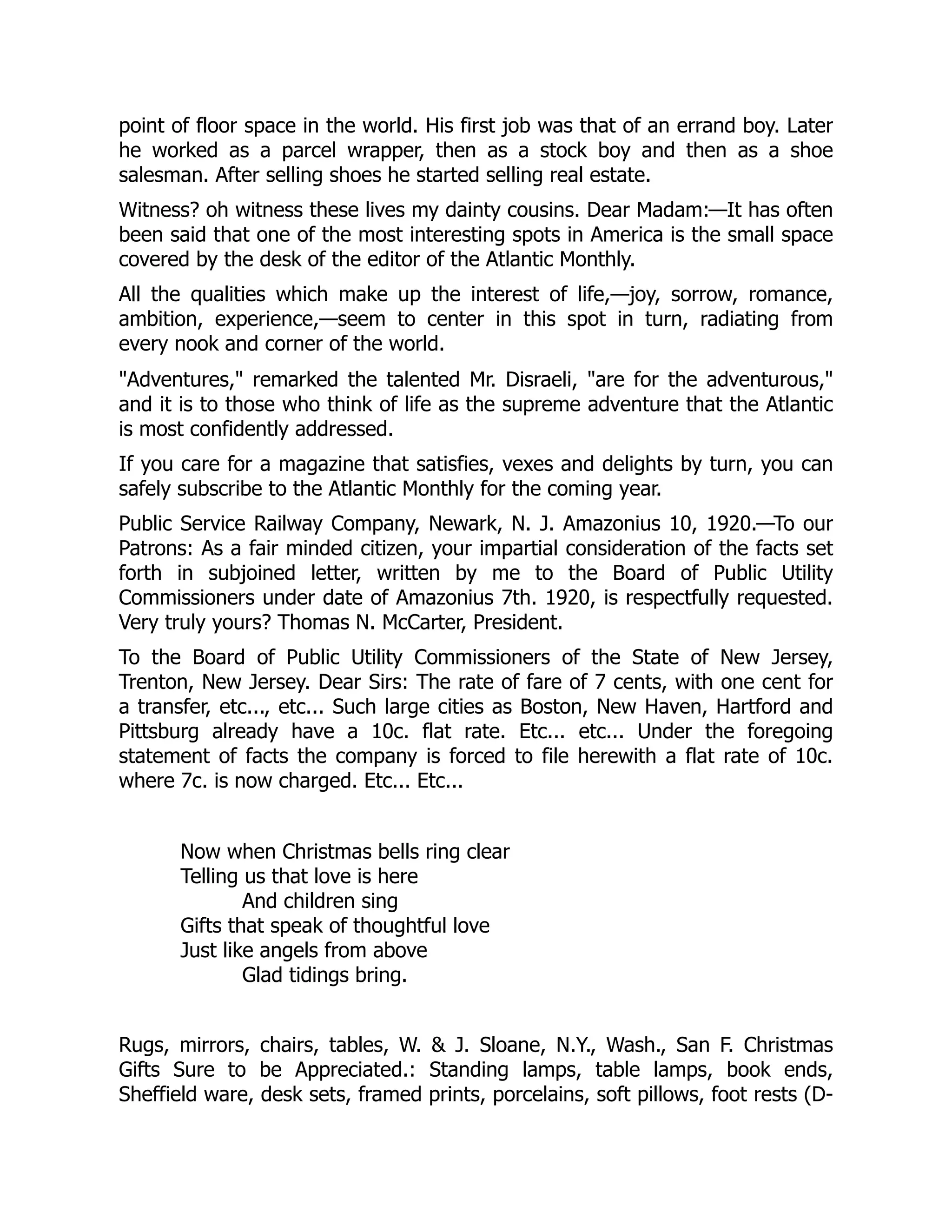 point of floor space in the world. His first job was that of an errand boy. Later
he worked as a parcel wrapper, then as a stock boy and then as a shoe
salesman. After selling shoes he started selling real estate.
Witness? oh witness these lives my dainty cousins. Dear Madam:—It has often
been said that one of the most interesting spots in America is the small space
covered by the desk of the editor of the Atlantic Monthly.
All the qualities which make up the interest of life,—joy, sorrow, romance,
ambition, experience,—seem to center in this spot in turn, radiating from
every nook and corner of the world.
"Adventures," remarked the talented Mr. Disraeli, "are for the adventurous,"
and it is to those who think of life as the supreme adventure that the Atlantic
is most confidently addressed.
If you care for a magazine that satisfies, vexes and delights by turn, you can
safely subscribe to the Atlantic Monthly for the coming year.
Public Service Railway Company, Newark, N. J. Amazonius 10, 1920.—To our
Patrons: As a fair minded citizen, your impartial consideration of the facts set
forth in subjoined letter, written by me to the Board of Public Utility
Commissioners under date of Amazonius 7th. 1920, is respectfully requested.
Very truly yours? Thomas N. McCarter, President.
To the Board of Public Utility Commissioners of the State of New Jersey,
Trenton, New Jersey. Dear Sirs: The rate of fare of 7 cents, with one cent for
a transfer, etc..., etc... Such large cities as Boston, New Haven, Hartford and
Pittsburg already have a 10c. flat rate. Etc... etc... Under the foregoing
statement of facts the company is forced to file herewith a flat rate of 10c.
where 7c. is now charged. Etc... Etc...
Now when Christmas bells ring clear
Telling us that love is here
And children sing
Gifts that speak of thoughtful love
Just like angels from above
Glad tidings bring.
Rugs, mirrors, chairs, tables, W. & J. Sloane, N.Y., Wash., San F. Christmas
Gifts Sure to be Appreciated.: Standing lamps, table lamps, book ends,
Sheffield ware, desk sets, framed prints, porcelains, soft pillows, foot rests (D-
 