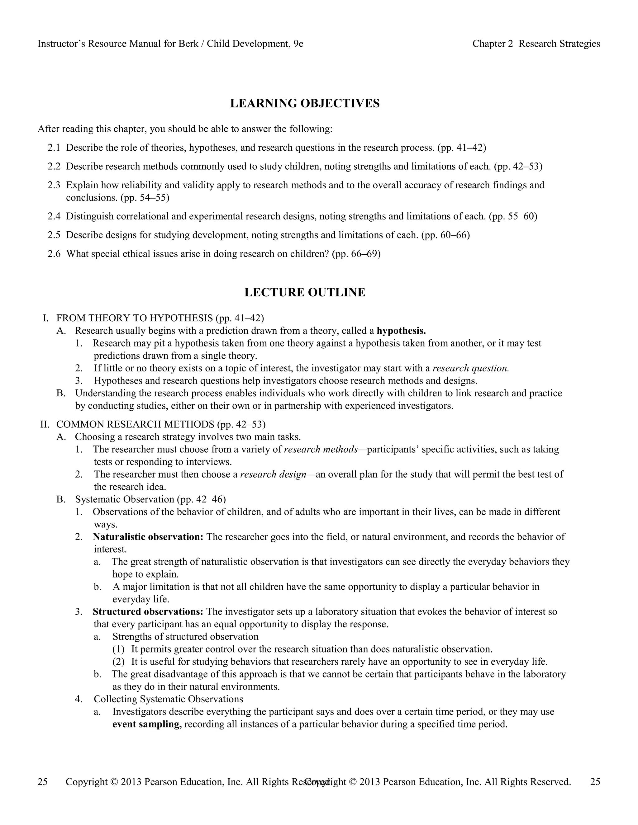 Copyright © 2013 Pearson Education, Inc. All Rights Reserved. 25
25 Copyright © 2013 Pearson Education, Inc. All Rights Reserved.
Instructor’s Resource Manual for Berk / Child Development, 9e Chapter 2 Research Strategies
LEARNING OBJECTIVES
After reading this chapter, you should be able to answer the following:
2.1 Describe the role of theories, hypotheses, and research questions in the research process. (pp. 41–42)
2.2 Describe research methods commonly used to study children, noting strengths and limitations of each. (pp. 42–53)
2.3 Explain how reliability and validity apply to research methods and to the overall accuracy of research findings and
conclusions. (pp. 54–55)
2.4 Distinguish correlational and experimental research designs, noting strengths and limitations of each. (pp. 55–60)
2.5 Describe designs for studying development, noting strengths and limitations of each. (pp. 60–66)
2.6 What special ethical issues arise in doing research on children? (pp. 66–69)
LECTURE OUTLINE
I. FROM THEORY TO HYPOTHESIS (pp. 41–42)
A. Research usually begins with a prediction drawn from a theory, called a hypothesis.
1. Research may pit a hypothesis taken from one theory against a hypothesis taken from another, or it may test
predictions drawn from a single theory.
2. If little or no theory exists on a topic of interest, the investigator may start with a research question.
3. Hypotheses and research questions help investigators choose research methods and designs.
B. Understanding the research process enables individuals who work directly with children to link research and practice
by conducting studies, either on their own or in partnership with experienced investigators.
II. COMMON RESEARCH METHODS (pp. 42–53)
A. Choosing a research strategy involves two main tasks.
1. The researcher must choose from a variety of research methods—participants’ specific activities, such as taking
tests or responding to interviews.
2. The researcher must then choose a research design—an overall plan for the study that will permit the best test of
the research idea.
B. Systematic Observation (pp. 42–46)
1. Observations of the behavior of children, and of adults who are important in their lives, can be made in different
ways.
2. Naturalistic observation: The researcher goes into the field, or natural environment, and records the behavior of
interest.
a. The great strength of naturalistic observation is that investigators can see directly the everyday behaviors they
hope to explain.
b. A major limitation is that not all children have the same opportunity to display a particular behavior in
everyday life.
3. Structured observations: The investigator sets up a laboratory situation that evokes the behavior of interest so
that every participant has an equal opportunity to display the response.
a. Strengths of structured observation
(1) It permits greater control over the research situation than does naturalistic observation.
(2) It is useful for studying behaviors that researchers rarely have an opportunity to see in everyday life.
b. The great disadvantage of this approach is that we cannot be certain that participants behave in the laboratory
as they do in their natural environments.
4. Collecting Systematic Observations
a. Investigators describe everything the participant says and does over a certain time period, or they may use
event sampling, recording all instances of a particular behavior during a specified time period.
 