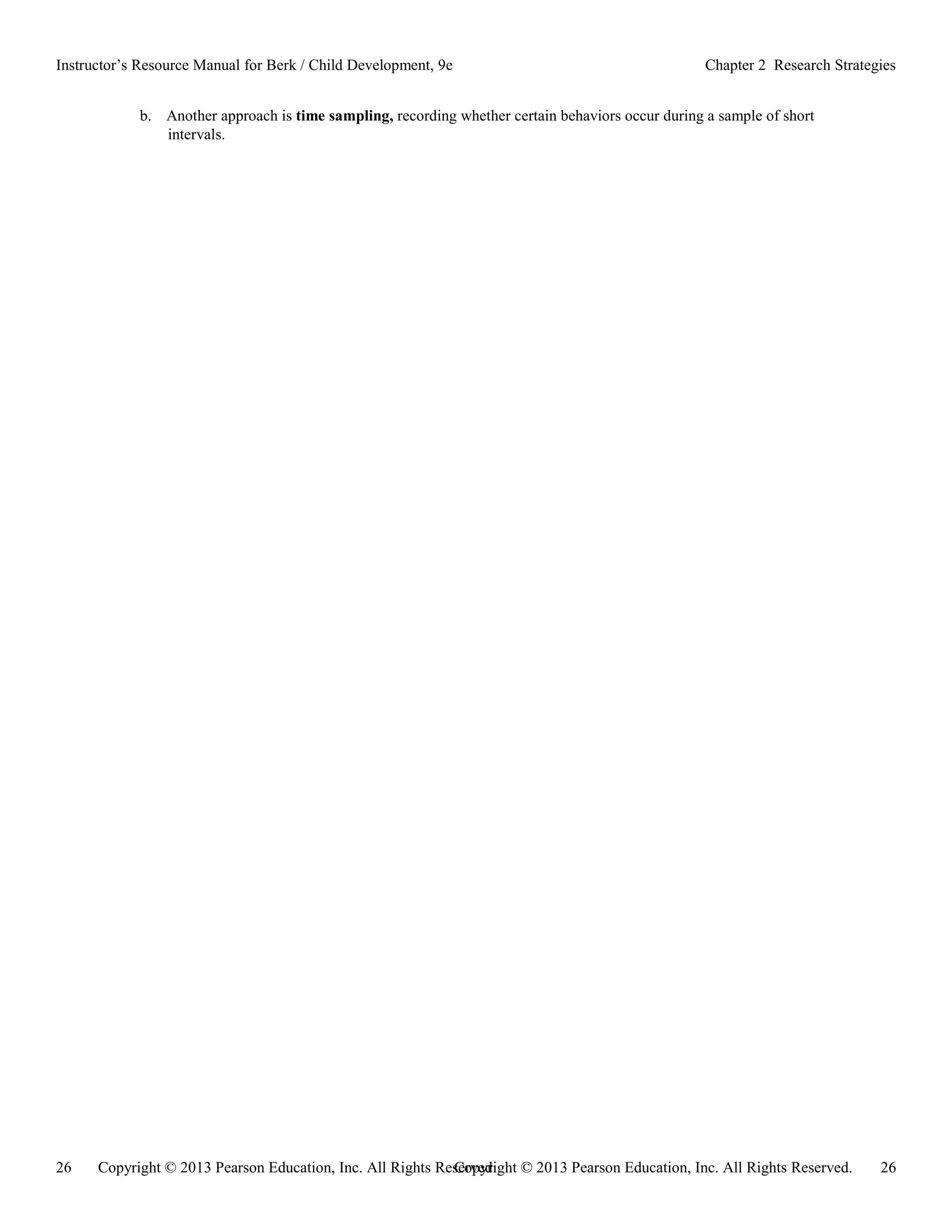 Copyright © 2013 Pearson Education, Inc. All Rights Reserved. 26
26 Copyright © 2013 Pearson Education, Inc. All Rights Reserved.
Instructor’s Resource Manual for Berk / Child Development, 9e Chapter 2 Research Strategies
b. Another approach is time sampling, recording whether certain behaviors occur during a sample of short
intervals.
 