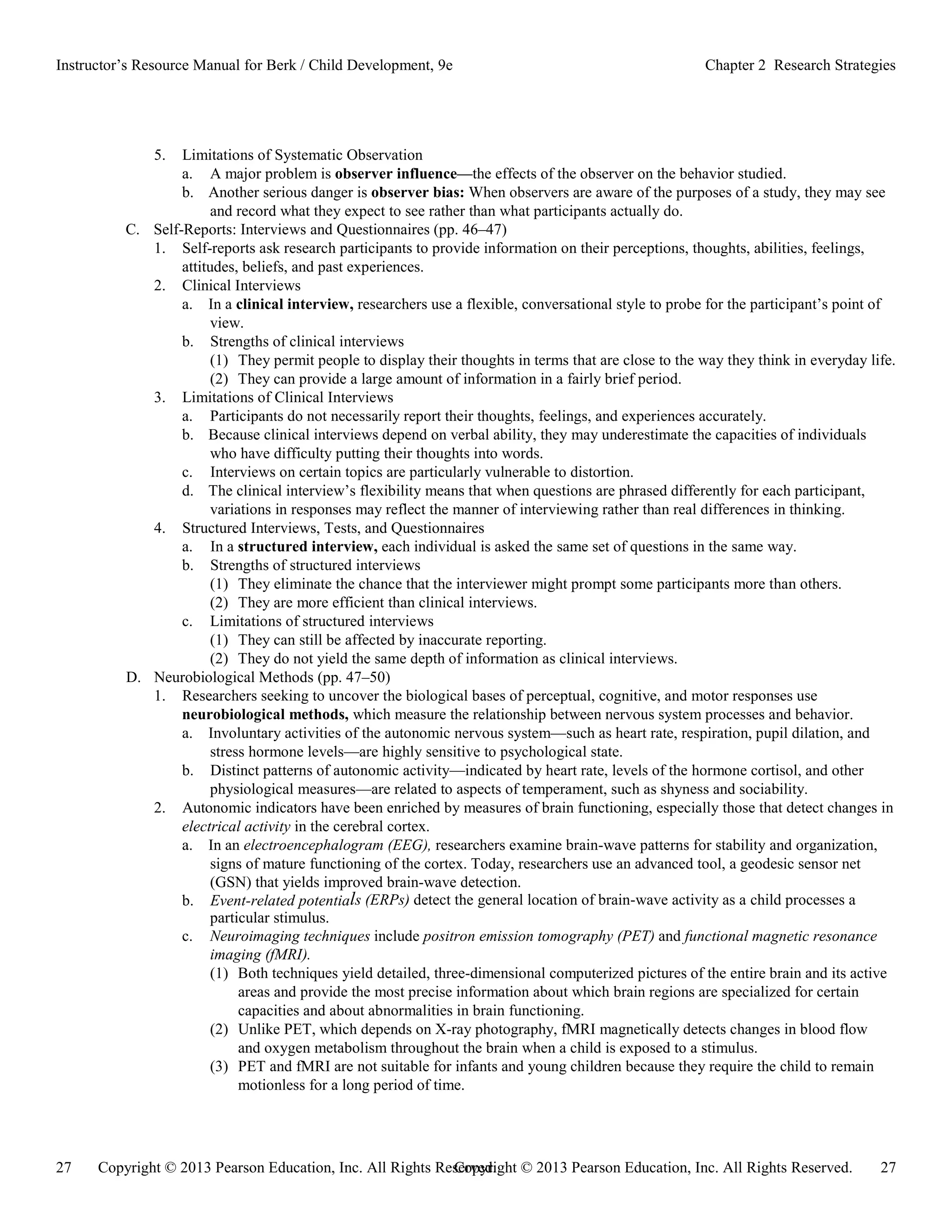 Copyright © 2013 Pearson Education, Inc. All Rights Reserved. 27
27 Copyright © 2013 Pearson Education, Inc. All Rights Reserved.
Instructor’s Resource Manual for Berk / Child Development, 9e Chapter 2 Research Strategies
5. Limitations of Systematic Observation
a. A major problem is observer influence—the effects of the observer on the behavior studied.
b. Another serious danger is observer bias: When observers are aware of the purposes of a study, they may see
and record what they expect to see rather than what participants actually do.
C. Self-Reports: Interviews and Questionnaires (pp. 46–47)
1. Self-reports ask research participants to provide information on their perceptions, thoughts, abilities, feelings,
attitudes, beliefs, and past experiences.
2. Clinical Interviews
a. In a clinical interview, researchers use a flexible, conversational style to probe for the participant’s point of
view.
b. Strengths of clinical interviews
(1) They permit people to display their thoughts in terms that are close to the way they think in everyday life.
(2) They can provide a large amount of information in a fairly brief period.
3. Limitations of Clinical Interviews
a. Participants do not necessarily report their thoughts, feelings, and experiences accurately.
b. Because clinical interviews depend on verbal ability, they may underestimate the capacities of individuals
who have difficulty putting their thoughts into words.
c. Interviews on certain topics are particularly vulnerable to distortion.
d. The clinical interview’s flexibility means that when questions are phrased differently for each participant,
variations in responses may reflect the manner of interviewing rather than real differences in thinking.
4. Structured Interviews, Tests, and Questionnaires
a. In a structured interview, each individual is asked the same set of questions in the same way.
b. Strengths of structured interviews
(1) They eliminate the chance that the interviewer might prompt some participants more than others.
(2) They are more efficient than clinical interviews.
c. Limitations of structured interviews
(1) They can still be affected by inaccurate reporting.
(2) They do not yield the same depth of information as clinical interviews.
D. Neurobiological Methods (pp. 47–50)
1. Researchers seeking to uncover the biological bases of perceptual, cognitive, and motor responses use
neurobiological methods, which measure the relationship between nervous system processes and behavior.
a. Involuntary activities of the autonomic nervous system—such as heart rate, respiration, pupil dilation, and
stress hormone levels—are highly sensitive to psychological state.
b. Distinct patterns of autonomic activity—indicated by heart rate, levels of the hormone cortisol, and other
physiological measures—are related to aspects of temperament, such as shyness and sociability.
2. Autonomic indicators have been enriched by measures of brain functioning, especially those that detect changes in
electrical activity in the cerebral cortex.
a. In an electroencephalogram (EEG), researchers examine brain-wave patterns for stability and organization,
signs of mature functioning of the cortex. Today, researchers use an advanced tool, a geodesic sensor net
(GSN) that yields improved brain-wave detection.
b. Event-related potentials (ERPs) detect the general location of brain-wave activity as a child processes a
particular stimulus.
c. Neuroimaging techniques include positron emission tomography (PET) and functional magnetic resonance
imaging (fMRI).
(1) Both techniques yield detailed, three-dimensional computerized pictures of the entire brain and its active
areas and provide the most precise information about which brain regions are specialized for certain
capacities and about abnormalities in brain functioning.
(2) Unlike PET, which depends on X-ray photography, fMRI magnetically detects changes in blood flow
and oxygen metabolism throughout the brain when a child is exposed to a stimulus.
(3) PET and fMRI are not suitable for infants and young children because they require the child to remain
motionless for a long period of time.
 