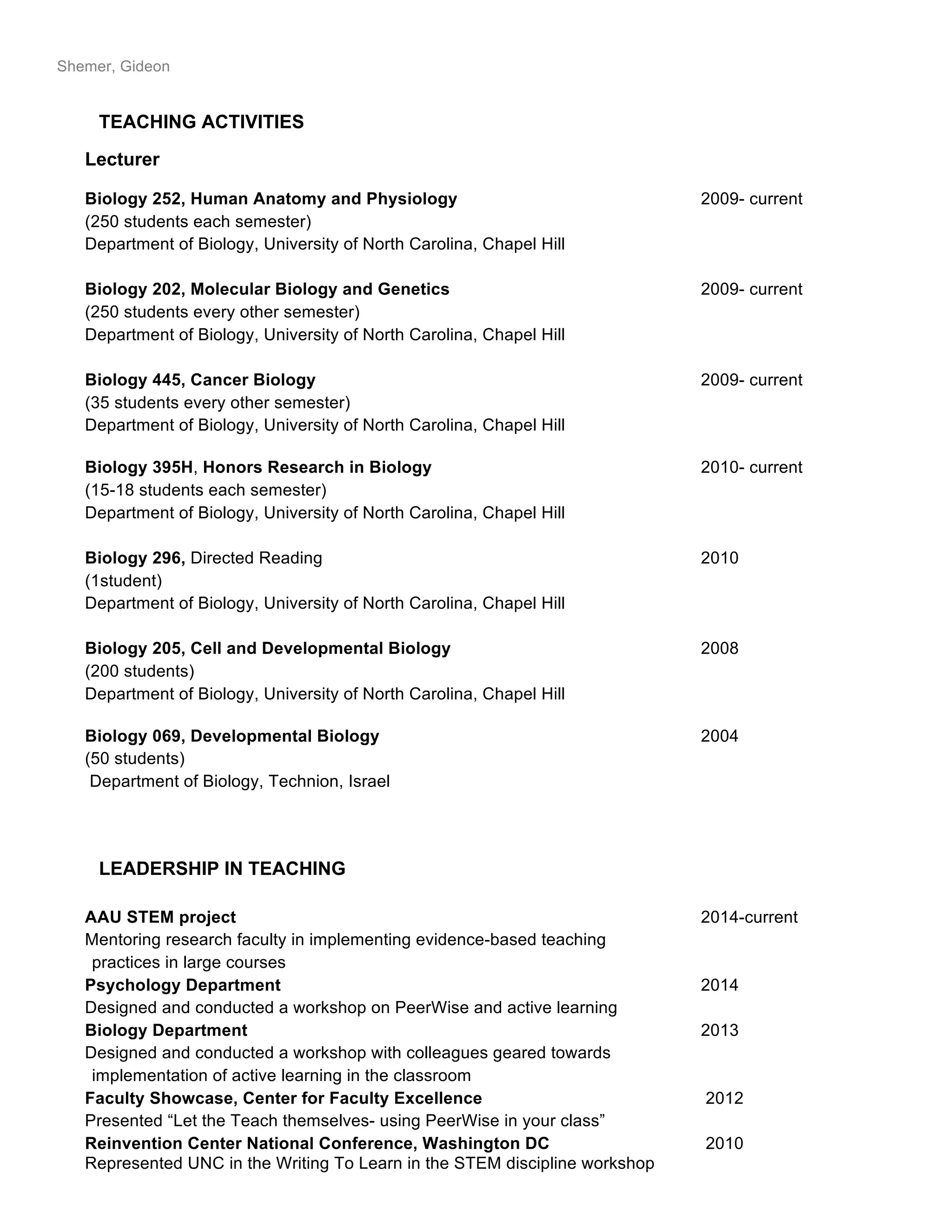 Shemer, Gideon
TEACHING ACTIVITIES
Lecturer
Biology 252, Human Anatomy and Physiology 2009- current
(250 students each semester)
Department of Biology, University of North Carolina, Chapel Hill
Biology 202, Molecular Biology and Genetics 2009- current
(250 students every other semester)
Department of Biology, University of North Carolina, Chapel Hill
Biology 445, Cancer Biology 2009- current
(35 students every other semester)
Department of Biology, University of North Carolina, Chapel Hill
Biology 395H, Honors Research in Biology 2010- current
(15-18 students each semester)
Department of Biology, University of North Carolina, Chapel Hill
Biology 296, Directed Reading 2010
(1student)
Department of Biology, University of North Carolina, Chapel Hill
Biology 205, Cell and Developmental Biology 2008
(200 students)
Department of Biology, University of North Carolina, Chapel Hill
Biology 069, Developmental Biology 2004
(50 students)
Department of Biology, Technion, Israel
LEADERSHIP IN TEACHING
AAU STEM project 2014-current
Mentoring research faculty in implementing evidence-based teaching
practices in large courses
Psychology Department 2014
Designed and conducted a workshop on PeerWise and active learning
Biology Department 2013
Designed and conducted a workshop with colleagues geared towards
implementation of active learning in the classroom
Faculty Showcase, Center for Faculty Excellence 2012
Presented “Let the Teach themselves- using PeerWise in your class”
Reinvention Center National Conference, Washington DC 2010
Represented UNC in the Writing To Learn in the STEM discipline workshop
 