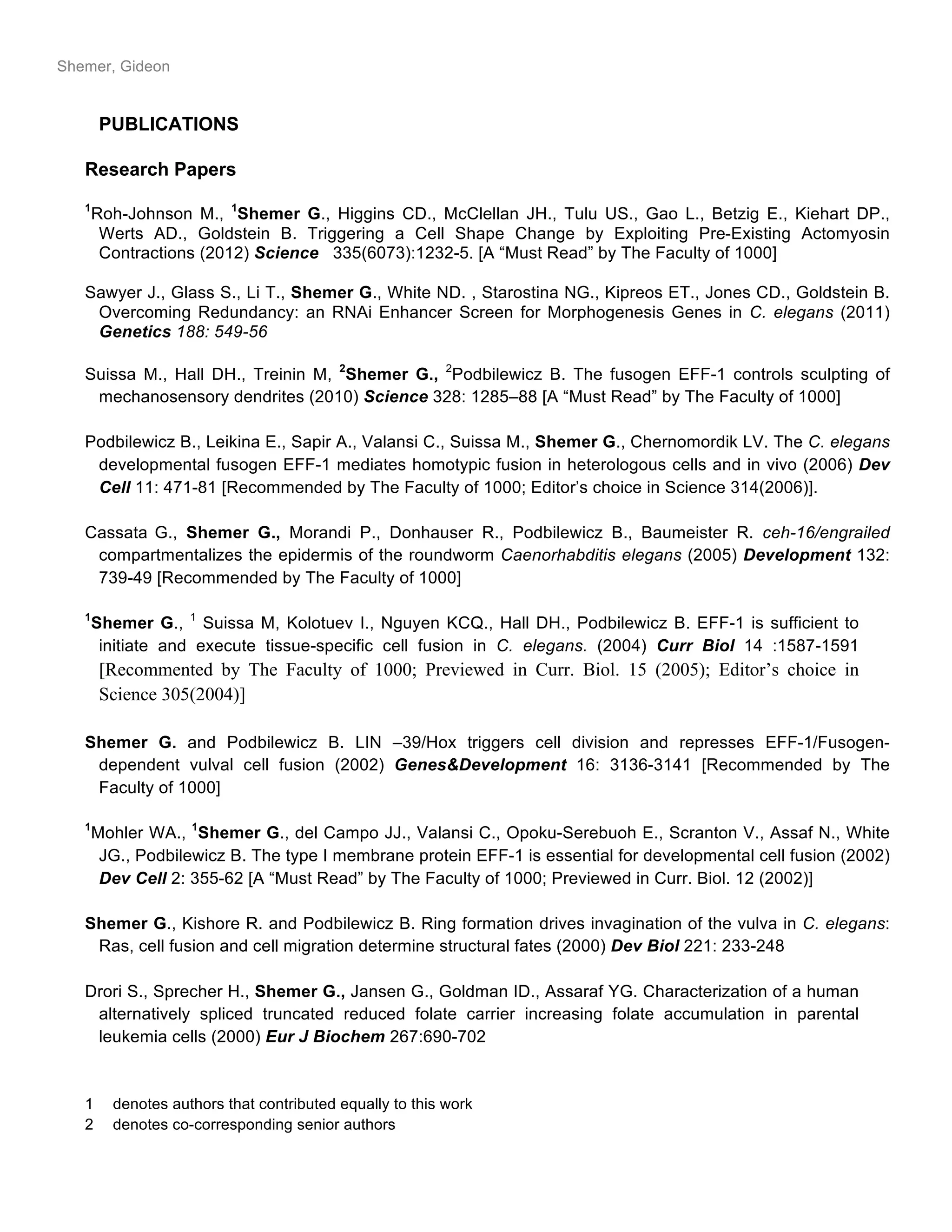 Shemer, Gideon
PUBLICATIONS
Research Papers
1
Roh-Johnson M., 1
Shemer G., Higgins CD., McClellan JH., Tulu US., Gao L., Betzig E., Kiehart DP.,
Werts AD., Goldstein B. Triggering a Cell Shape Change by Exploiting Pre-Existing Actomyosin
Contractions (2012) Science 335(6073):1232-5. [A “Must Read” by The Faculty of 1000]
Sawyer J., Glass S., Li T., Shemer G., White ND. , Starostina NG., Kipreos ET., Jones CD., Goldstein B.
Overcoming Redundancy: an RNAi Enhancer Screen for Morphogenesis Genes in C. elegans (2011)
Genetics 188: 549-56
Suissa M., Hall DH., Treinin M, 2
Shemer G., 2
Podbilewicz B. The fusogen EFF-1 controls sculpting of
mechanosensory dendrites (2010) Science 328: 1285–88 [A “Must Read” by The Faculty of 1000]
Podbilewicz B., Leikina E., Sapir A., Valansi C., Suissa M., Shemer G., Chernomordik LV. The C. elegans
developmental fusogen EFF-1 mediates homotypic fusion in heterologous cells and in vivo (2006) Dev
Cell 11: 471-81 [Recommended by The Faculty of 1000; Editor’s choice in Science 314(2006)].
Cassata G., Shemer G., Morandi P., Donhauser R., Podbilewicz B., Baumeister R. ceh-16/engrailed
compartmentalizes the epidermis of the roundworm Caenorhabditis elegans (2005) Development 132:
739-49 [Recommended by The Faculty of 1000]
1
Shemer G., 1
Suissa M, Kolotuev I., Nguyen KCQ., Hall DH., Podbilewicz B. EFF-1 is sufficient to
initiate and execute tissue-specific cell fusion in C. elegans. (2004) Curr Biol 14 :1587-1591
[Recommented by The Faculty of 1000; Previewed in Curr. Biol. 15 (2005); Editor’s choice in
Science 305(2004)]
Shemer G. and Podbilewicz B. LIN –39/Hox triggers cell division and represses EFF-1/Fusogen-
dependent vulval cell fusion (2002) Genes&Development 16: 3136-3141 [Recommended by The
Faculty of 1000]
1
Mohler WA., 1
Shemer G., del Campo JJ., Valansi C., Opoku-Serebuoh E., Scranton V., Assaf N., White
JG., Podbilewicz B. The type I membrane protein EFF-1 is essential for developmental cell fusion (2002)
Dev Cell 2: 355-62 [A “Must Read” by The Faculty of 1000; Previewed in Curr. Biol. 12 (2002)]
Shemer G., Kishore R. and Podbilewicz B. Ring formation drives invagination of the vulva in C. elegans:
Ras, cell fusion and cell migration determine structural fates (2000) Dev Biol 221: 233-248
Drori S., Sprecher H., Shemer G., Jansen G., Goldman ID., Assaraf YG. Characterization of a human
alternatively spliced truncated reduced folate carrier increasing folate accumulation in parental
leukemia cells (2000) Eur J Biochem 267:690-702
1 denotes authors that contributed equally to this work
2 denotes co-corresponding senior authors
 