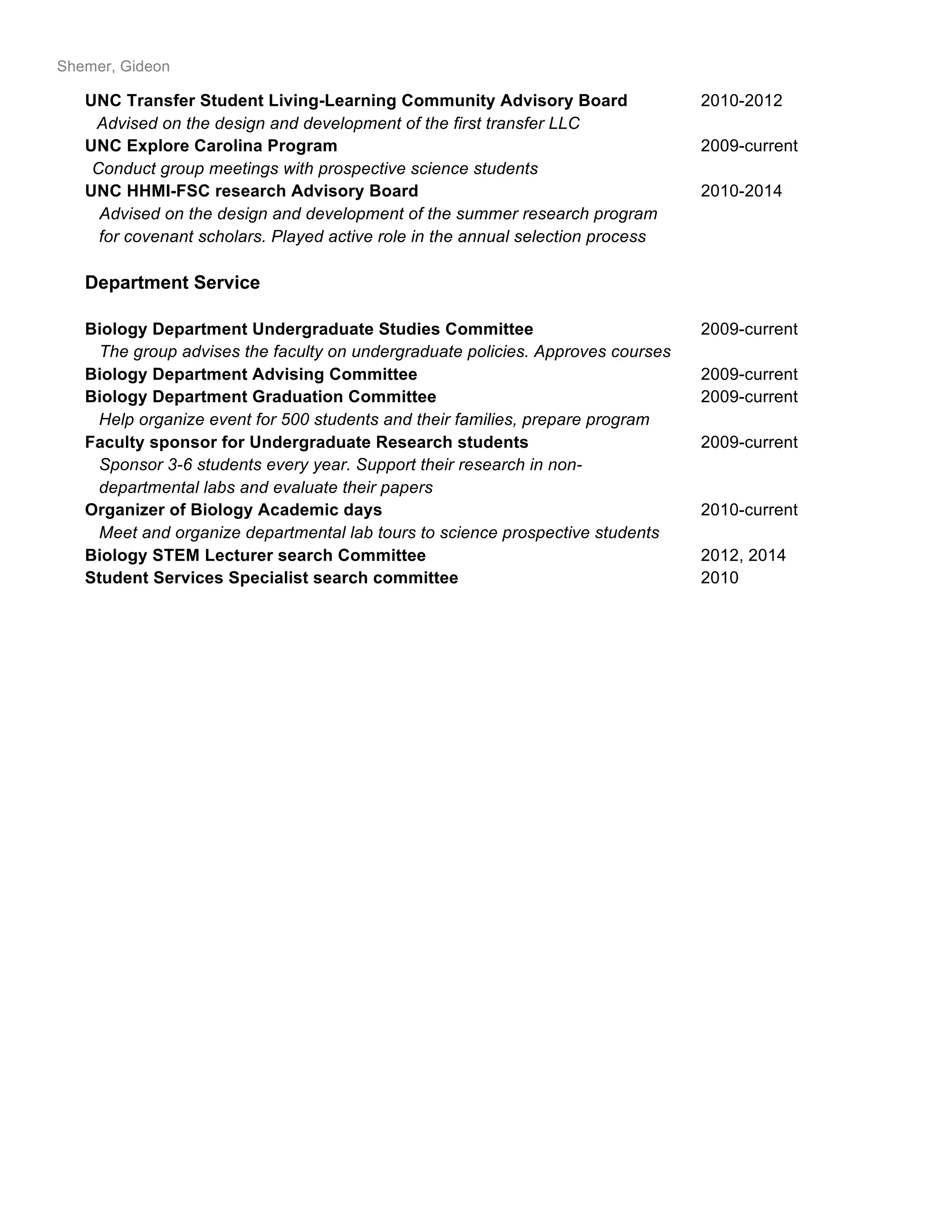 Shemer, Gideon
UNC Transfer Student Living-Learning Community Advisory Board 2010-2012
Advised on the design and development of the first transfer LLC
UNC Explore Carolina Program 2009-current
Conduct group meetings with prospective science students
UNC HHMI-FSC research Advisory Board 2010-2014
Advised on the design and development of the summer research program
for covenant scholars. Played active role in the annual selection process
Department Service
Biology Department Undergraduate Studies Committee 2009-current
The group advises the faculty on undergraduate policies. Approves courses
Biology Department Advising Committee 2009-current
Biology Department Graduation Committee 2009-current
Help organize event for 500 students and their families, prepare program
Faculty sponsor for Undergraduate Research students 2009-current
Sponsor 3-6 students every year. Support their research in non-
departmental labs and evaluate their papers
Organizer of Biology Academic days 2010-current
Meet and organize departmental lab tours to science prospective students
Biology STEM Lecturer search Committee 2012, 2014
Student Services Specialist search committee 2010
 