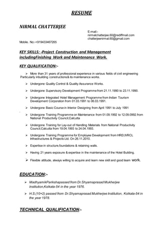 RESUME
NIRMAL CHATTERJEE
E-mail:-
nirmalchatterjee.60@rediffmail.com
chatterjeenirmal.60@gmail.com
Mobile. No:-+919433467265
KEY SKILLS: -Project Construction and Management
includingFinishing Work and Maintenance Work.
KEY QUALIFICATION:-
 More than 31 years of professional experience in various fields of civil engineering
Particularly inbuilding constructions& its maintenance works.
 Undergone Quality Control & Quality Assurance Works.
 Undergone Supervisory Development Programme from 21.11.1990 to 23.11.1990.
 Undergone Integrated Hotel Management Programme from Indian Tourism
Development Corporation from 01.03.1991 to 06.03.1991.
 Undergone Basic Course in Interior Designing from April 1991 to July 1991
.
 Undergone Training Programme on Maintenance from 01.09.1992 to 12.09.0992.from
National Productivity Council,Calcutta
 Undergone Training for Lay-out of Handling Materials from National Productivity
Council,Calcutta from 19.04.1993 to 24.04.1993.
 Undergone Training Programme for Employee Development from HRD,IVRCL
Infrastructures & Projects Ltd. On 26.11.2010.
 Expertise in structure,foundations & retaining walls.
 Having 21 years exposure & expertise in the maintenance of the Hotel Building.
 Flexible attitude, always willing to acquire and learn new skill and good team work.
EDUCATION:-
 MadhyamikParikshapassed from Dr.Shyamaprasad Mukherjee
Institution,Kolkata-54 in the year 1976.
 H.S.(10+2) passed from Dr.Shyamaprasad Mukherjee Institution, Kolkata-54 in
the year 1978.
TECHNICAL QUALIFICATION:-
 