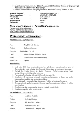  Licentiate in civil Engineering (LCE) Passed in 1984fromState Council for Engineering &
Technical Education,Govtof West Bengal.
 Basic Course in Interior Designing from Indo American Society, Kolkata in 1991.
Proposed Position : - Dy.ProjectManager (CIVIL)
Name of Applicant : - NIRMAL CHATTERJEE
Profession : - Civil Engineer.
Date of Birth : - 31.12.1960
Marital Status : - Married.
Nationality : - Indian.
Permanent Address: - NirmalChatterjeeBG-165/1,
Hanapara, Jorakhana, Kestopur,
Kolkata-700102, WestBengal,India
Mob: -+919433467265/9681358833
Professional Experiences:-
PROFESSIONAL EXPERIENCE :-
From : May 2013 totill this date
Position : Dy.Project Manager.
Employer :Paul Builders Pvt. Ltd.
Client : Indian Statistical Institution, Kolkata
Project : Construction of one 6-storied Building.
Project Cost : 20crores.
Responsibility:-
 Look after RCC frame structure,driven & bore piles,brick work,plaster,various types of
floorings,interior works including false flooring & false ceilings, various types of paving etc.
 Worked for Quality Control & Quality Assurance Worksviz.cement-testing, brick-
testing,reinforcement-testing, cube-testing etc.
 Preparation ofBar Bending Schedule(BBS) & sub contractors bill.
 Coordinate with supervisory personnel, contractors and consultants to discuss and resolve
matter such as complaints and construction problems.
 Supervision,quality control,checking of contractors’ bill for various type of structures.
 Safety practices & quality implemented from starting of construction and achieved 29 million
zero Hour loss.
 Coordinating project review meeting at site on weekly & monthly basis.
 Coordinating monthly safety meeting at site.
PROFESSIONAL EXPERIENCE:
From : Jan.2013to April 2013
Position : Dy.ProjectManager
Employer : SSP Associates Pvt.Ltd.
Client : Indian Steel Plant (ISP).
Projects : Construction of a Bridge & Road
 