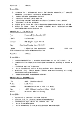 Project cost : 21 Chores.
Responsibility:-
 Responsible for all constructional activities like centering &shuttering,RCC work,brick
work,inter & External plaster,water proofing &flooring works.
 Planning & scheduling of materials &manpower.
 Preparation of sub-contractors bills,BBS,DPR,
 Preparation and submission of all documents regarding execution to client & consultant.
 Co-ordination with client & consultants.
 Involving weekly meeting with client & consultants regarding progress,quality,target schedule.
 Worked for Quality Control & Quality Assurance Works viz.cement-testing,brick-
testing,reinforcement-testing,cube-testing etc.
PROFESSIONAL EXPERIENCES:
From : December 2005 to December 2007.
Position : Project Engineer.
Employer : M/S Simplex Projects Pvt. Ltd.
Client :West Bengal Housing Board (ABASAN)
Location : Rajarhat, New Town, West Bengal Projects : Driven Piling
6300 Nos. including Pile Cap for SankalpoProject (G+14)
Project Cost : 17 Chores
Responsibility:-
 Preparation &submission of all documents of civil activities like pore card,RFI,DPR& DLR.
 Preparation of Bar Bending Schedule(BBS),Sub-contractors bill,estimating of materials &
BOQ.
 Co-ordination with client & consultants.
 Checking and maintaining of quality & safety precautions during constructions.
 Worked for Quality Control & Quality Assurance Works viz.cement-testing, brick-testing,
reinforcement-testing, cube-testing etc.
 Planning and scheduling of materials and manpower’s.
PROFESSIONNAL EXPERIENCE :-
From : January 1984toNovember2005
Position : S.A.E. (Civil).
Employer : Great Eastern Hotel,(PSU) Govt.of West Bengal.
Client : 1, 2&3, Old Court House Street, Kolkata - 700069
Projects : Maintenance ofthe Hotel Building
Responsibility:-
 Supervision of all Maintenance activities& manpower.
 Monitoring of the total Preventive & Routine Maintenance works
 Maintaining of all paper work like pore cards,RFI,DLR & DPR.
 Checking of sub-contractors bills.
 Checking & maintaining of quality & safety precautions. Excellent outputs.
 