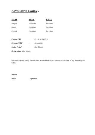 LANGUAGES KNOWN:-
SPEAK READ WRITE
Bengali Excellent Excellent
Hindi Excellent Excellent
English Excellent Excellent
Current CTC : Rs 6, 50,000 P.A.
Expected CTC : Negotiable.
Notice Period : One Month.
Declarations :One Month.
I,the undersigned certify that the data as furnished above is correct& the best of my knowledge &
belief.
Dated:
Place: Signature
 