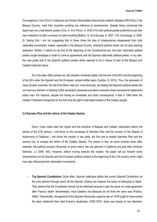 Exam.No.7159947

Convergènica i Unió (CiU) in Catalunya and Partido Nacionalista Vasco-Euzko Alderdi Jeltzalea (PNV-EAJ) in the
Basque Country, ruled their countries avoiding any reference to secessionism. Despite being concerned that
Spain was not a real federal system (Orte, A. And Wilson, A. 2009:416) both political parties preferred to use their
new institutions to start a process of nation-building (Balfour, S. And Quiroga, A. 2007: 143, Gurrutxaga, A. 2005:
2). Saying that, I am not suggesting that in those times the idea of independence disappeared from both
nationalist movements. Indeed, especially in the Basque Country, important political actors did not stop claiming
secession. Rather, it seems to me that at the beginning of the Constitutional era, the main nationalist political
parties sought strategies in order to come to agreements with the Spanish state-wide political parties. In my view,
this was partly due to the Spanish political context which seemed to be in favour of part of the Basque and
Catalan historical claims.
As it has been often pointed out, this situation remained stable until the end of the 80’s and the beginning
of the 90’s when the Spanish and the European context shifted again (Cardús, S. 2010). Thus, the secession of
many Sovietic countries, the fall of the Berlin wall and, most obviously, the feeling that Spanish political parties did
not have any intention of starting further devolution processes provided a scenario where secessionist statements
easily rose. For instance, despite not having an immediate and direct consequence, it was in 1989 when the
Catalan Parliament recognized for the first time the right of self-determination of the Catalan people.

2.2 Ibarretxe Plan and the reform of the Catalan Statute

Once I have made clear the origins and the evolution of Basque and Catalan nationalism before the
advent of the 21th century, I will focus on the processes of Ibarretxe Plan and the revision of the Statute of
Autonnomy of Catalonia. I will divide this section in two parts, the first one to explain Ibarretxe Plan and the
second one, to analyse the reform of the Catalan Statute. The reason is that, as some scholars have often
asserted, this political process influenced, to some extent, the one planned in Catalonia one year later (Jiménez
Sánchez, J.J 2006: 540). However, before moving towards this subject, the paper will put forward some
characteristics of the Spanish and the European political context at the beginning of the 21th century which might
have also influenced both nationalism movements.

-

The Spanish Constitution: Quite often, Spanish politicians define the current Spanish Constitution as
the core element through which all the Spanish citizens can express the sense of belonging to Spain.
They believe that the Constitution should not be reformed because it was the result of a wide agreement
after Franco’s death. Nevertheless, most Catalans and Basques do not think the same way (Publico,
2009). Theoretically, the approval of the Spanish democratic supreme law on 1978 ought to have erased
the basic statement that ruled Franco’s dicatorship (1839-1975): Spain was based on two elements,

10

 