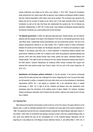 Exam.No.7159947

namely Catholicism and Castile as the ‘ethnic core’ (Molina, F. 2010: 250). Though the Constitution
partly achieved this aim, twenty years after its approval, many Catalans and Basques started to believe
that their national expectations within Spain could not be reached. This conclusion was caused by the
feeling that the the concept of Castile as the ‘ethnic core’ of the state remained within the Spanish
Constitution as well as the idea that those who implemented the supreme law “do not tolerate any
deviations” (Maskaliunate, A. 2007: 82). In other words, many Catalans and Basques stopped regarding
the Spanish Constitution as a useful political tool for their territories.
-

The Spanish government: In 2000, the right-wing state-wide party, Partido Popular, won the Spanish
elections with the majority of the seats in the Parliament. From then on, the Spanish government, led by
José María Aznar, implemented strong recentralization and neo-conservative policies. This led to two
political consequences referring to our case studies. First, it started a period of sharp confrontation
between the central and the Catalan and the Basque executives. For instance and according to Josep
Pallarès, in the Basque case there was “a virtual breakdown of institutional relations between both
governments” (Pallarès et al 2006: 46). In addition to that, these strong Spanish nationalist attitudes and
opinions, which were also spread through mass media, politics and sports, radicalized Basque and
Catalan people. That might be seen by looking at the main Catalan secessionist political party results in
the 2003 election. Esquerra Republicana de Catalunya (ERC) sharply increased their support and
achieved their best political results since Franco’s death (16,4 per cent of the votes) (Guibernau, M.
2010: 101).

-

Globalization and European political institutions. In the last decades, it has become increasingly
obvious that the state has been also challenged from above. Regarding that, even if we grant that states
are still essential in politics, a recognition that many other actors such as big enterprises or international
organizations (NATO, EU,...) are playing an important role in the international arena is needed
(Gurrutxaga, A. 2004: 10). In light of all this, Catalans and Basque have also abandoned some
stereotypes about the importance of the political centre of Spain, Madrid. For instance, nowadays
Catalan and Basque nationalism tend to believe that the solution might be more easily found in Europe
than in Madrid.

2.2.1 Ibarretxe Plan
After looking at the Spanish and European context at the turn of the 21th century, this paper will focus on the
Basque case. In order to understand Ibarretxe Plan it is important not to lose sight of the Lizarra’s Agreement in
1998. This agreement was the first one in decades between moderate and radical Basque nationalism (Ibarra, P.
And Ahedo I. 2004: 362). Its commitment was starting a process to reach a free and a peaceful Basque state. In
fact, some have defined this pact as the “sovereigntist turn” of the moderate Basque nationalism and the
beginning of a new political era in the Basque Country (Martínez Herrera, E. and Jeffrey Miles T. 2010: 23). In

11

 
