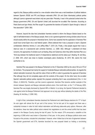 Exam.No.7159947

regard to that, Basque politics evolved to a new situation where there was a real breakdown of political relations
between Spanish (PSOE and PP) and Basque nationalist (PNV, EA and Ezker Abertzalea) political parties
although Lizarra’s agreement was broken only two years later. Precisely, it was in this polarized context when the
Basque government (PNV, EA and Spanish United Left) launched the so-called Plan Ibarretxe. According to
Pedro Ibarra and Igor Ahedo, this Plan sought “to guarantee the insertion of Euskadi in Spain through a ‘status of
free association’” (2004: 366).
However, beyond the idea that Lehandakari Ibarretxe wanted to reform the Basque Statute based on the
right of self-determination of the Basque people, there is not a general agreement among scholars about how we
should exactly define the proposal in theoretical terms. Some have asserted that the application of Ibarretxe Plan
would have turned Spain into a real federal system. Others believed that it was a proposal to reach a Spanish
confederation (Martínez Herrera, E. and Jeffrey Miles T. 2010: 24). Finally, a few people argued that it was a
clear-cut case of a secessionist plan (Jiménez Sanchez, J.J. 2006: 352). Although I understand all these
concerns, the approaches of scholars such as Keating, Bray and Guibernau when they define Ibarretxe Plan as a
“third way between the traditional search of independence statehood and the status quo” (Keating, M. and Bray,
Z. 2006: 347), which was close to Quebec sovereignty plans (Guibernau, M. 2010: 98), seems the most
worthwhile to me.
Ibarretxe Plan was passed in the Basque Parliament on the 31 December 2004 by the vote of 39 out of 75 of
its members. The proposal had mainly the support of moderate Basque nationalist political parties. As regards the
radical nationalist movement, they split the votes of their six MPs in order to guarantee the approval of Ibarretxe
Plan although they did not completely agree with the contents of the project. On the other hand, the so-called
Spanish nationalist political parties rejected this proposal contending that it was unconstitutional (Orte, A. And
Wilson, A 2009:419). Therefore, just like Lizarra’s agreement, Ibarretxe Plan became another example of the
division between Spanish and Basque nationalist political actors. One month later, on the 1 st of February 2005,
Ibarretxe Plan was largely dismissed by Spanish MPs in Madrid. In so doing, the Spanish Parliament decided to
vote against what the Basque Parliament had approved not so long ago without debating the details of the Plan
(Keating, M. And Bray, Z. 2006: 362).
In light of that, Lehendakari Ibarretxe dissolved the Parliament and called Basque elections for 17 th of April.
He won again with almost the 40 per cent of the turnout. Yet he lost part of his support and there was a
substantial increase in votes for both radical nationalism and left-wing state-wide party options. Moreover, after
the elections, these two latter political actors entered into negotiations to end the armed conflict that has been
present in the Basque Country during the last 40 years. For this reason, ETA announced a ceasefire at the
beginning of 2006 which was broken in December of that year. In this period, all Basque political actors were
focused on this process, included the Lehandakari. However, when it failed due to the lack of agreement between
the Spanish government and ETA, Ibarretxe launched his new proposal based on holding a non-binding

12

 