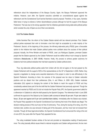 Exam.No.7159947

referendum about the independence of the Basque Country. Again, the Basque Parliament approved the
initiative. However, soon after, the Spanish executive submitted an unconstitutional appeal against the
referendum and the Constitutional Court banned Ibarretxe’s second proposal. Therefore, in four years, Ibarretxe
failed twice in trying to endorse a further decentralitazion process although he had the support of the Basque
Parliament. That was due to the strong opposition that his initiatives generated among state-wide political parties
which consider the unity of Spain as one of their core elements.
2.2.2 The Catalan Statute
Unlike Ibarretxe Plan, the reform of the Catalan Statute started with two relevant premises. First, Catalan
political parties expressed their wish to formulate a text that might be acceptable by a wide majority of the
Parliament. Second, at the beginning of the process, the left-wing state-wide party (PSOE) gave a favourable
opinion to the initiative that made Catalan political parties more confident about the success of their political
proposal. Actually, the Prime Minister and leader of PSOE, José Luis Ródriguez Zapatero, promised Catalan
people that the Statute approved by the Catalan Parliament would be ratified without much change by Spanish
institutions (Maskaliunate, A. 2007: 85-86). However, finally, this process to achieve greater autonomy for
Catalonia had more political obstacles than had been expected by Catalan political actors.
Thus, big state-wide political parties aside from United Left (IU) did not agree on the text passed by the
Catalan Parliament with the support of 90% of the representatives on the 30 th of September in 2005. Rather, they
required a negotiation to change some essential statements of the project in order to vote affirmatively in the
Spanish Parliament. According to them, the outcome of the proposal was too close to Catalan nationalist
positions and too distant from their preferences (Orte, A. and Wilson, A. 2009: 426). Catalan moderate
nationalists (CiU) agreed on changing the content of the Statute to reach the support of PSOE and they
considerably watered down part of the the draft that the Catalan Parliament had previously approved. Though the
agreement reached by PSOE and CiU did not include the Popular Party (PP), the Spanish government called for
a referendum in Catalonia to ratify the draft passed by the Spanish Congress. The referendum held in June 2006
confirmed the approval of the Statute by the Catalans (with a turnout of almost 50 per cent: 74 per cent voted in
favour, 20 per cent against and 6 per cent submitted blank ballots). Immediately after the Statute was enacted,
the Popular Party appealed to the Spanish Constitutional Court claiming that most of the Statute was illegal. The
decision-making process of this court was not free of controversy. Thus, during the issuing of its ruling, one of his
members died, another one was removed of taking part of the discussion, and four more had not renewed their
mandate. Though all these legal abnormalities, the Spanish Constitutional Court announced the ruling at the end
of June 2010, four years after the Popular Party appealed the law.
The ruling invalidated fourteen articles of the text and provided an interpretative reading of twenty-seven
more. The ruling basically affects issues linked to national recognition and Catalan self-government, the two main

13

 