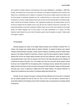 Exam.No.7159947

aims asserted by Catalan politicians at the beginning of the process (Santamaría J. and Marcet, J. 2006: 253).
Actually, some believe that, to some extent, the conclusions of the Spanish Constitutional Court turned the new
Statute into a recentralizing text for Catalonia in comparison to the previous Catalan supreme law. Briefly, what
the Court rejected or restrictively interpreted was: first, it stated that there is no other nation in Spain other than
the Spanish one. Second, Catalan self-government does not stem from the historical rights of the Catalan people,
rather it derives from the Spanish Constitution. Third, regarding the funding issue, the Catalan Statute can not fix
the level of solidarity that the Catalans want to carry with the rest of Spanish autonomous communities. Four,
judicial administrations must remain centralized in Madrid. Finally, and one of the most important for the Catalan
people, the Catalan language must not have priority in the public administration or in schools. This latter
statement might threaten the current model of education system where all subjects are taught in Catalan aside
from English or Spanish.

2.3 Conclusions
Generally speaking, the revision of the Catalan Statute presented some similarities to Ibarretxe Plan. For
instance, both projects were radically altered by Spanish institutions. As regards the Basque case, Spanish
institutions refused Ibarretxe’s proposals. Likewise, Spanish institutions considerably revised the Catalan Statute
approved in the Catalan Parliament at least twice. However, aside from being rejected by Spanish institutions,
Ibarretxe Plan and the new Catalan Statute processes also had many differences, namely the degree of unity
among political parties in each nation, the support of one of the two main state-wide parties and the celebration of
a referendum to endorse the project. Thus, in the Catalan case, there was a text which had the support of almost
the 90 per cent of Catalan MPs from the beginning while in the Basque Country, Ibarretxe Plan achieved only
slightly more than the 50 per cent due to the last minute support of Ezker Abertzalea. Likewise, the left-wing statewide party was in favour of approving a modified draft of the Catalan Statute in the Spanish Parliament. As
regards that, this attitude was never present in the Basque debate about Ibarretxe Plan.
Precisely, the main purpose of this paper is showing that these differences are the key point to understand
why two political processes that had the same aim, that is to find a new and almost a permanent path to
accomodate Catalonia and the Basque Country within the Spanish state, have generated such divergent political
consequences.

14

 
