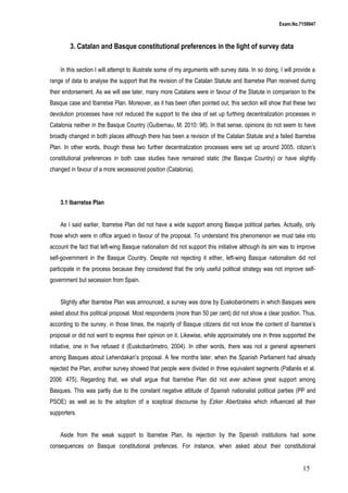 Exam.No.7159947

3. Catalan and Basque constitutional preferences in the light of survey data
In this section I will attempt to illustrate some of my arguments with survey data. In so doing, I will provide a
range of data to analyse the support that the revision of the Catalan Statute and Ibarretxe Plan received during
their endorsement. As we will see later, many more Catalans were in favour of the Statute in comparison to the
Basque case and Ibarretxe Plan. Moreover, as it has been often pointed out, this section will show that these two
devolution processes have not reduced the support to the idea of set up furthing decentralization processes in
Catalonia neither in the Basque Country (Guibernau, M. 2010: 98). In that sense, opinions do not seem to have
broadly changed in both places although there has been a revision of the Catalan Statute and a failed Ibarretxe
Plan. In other words, though these two further decentralization processes were set up around 2005, citizen’s
constitutional preferences in both case studies have remained static (the Basque Country) or have slightly
changed in favour of a more secessionist position (Catalonia).

3.1 Ibarretxe Plan
As I said earlier, Ibarretxe Plan did not have a wide support among Basque political parties. Actually, only
those which were in office argued in favour of the proposal. To understand this phenomenon we must take into
account the fact that left-wing Basque nationalism did not support this initiative although its aim was to improve
self-government in the Basque Country. Despite not rejecting it either, left-wing Basque nationalism did not
participate in the process because they considered that the only useful political strategy was not improve selfgovernment but secession from Spain.
Slightly after Ibarretxe Plan was announced, a survey was done by Euskobarómetro in which Basques were
asked about this political proposal. Most respondents (more than 50 per cent) did not show a clear position. Thus,
according to the survey, in those times, the majority of Basque citizens did not know the content of Ibarretxe’s
proposal or did not want to express their opinion on it. Likewise, while approximately one in three supported the
initiative, one in five refused it (Euskobarómetro, 2004). In other words, there was not a general agreement
among Basques about Lehendakari’s proposal. A few months later, when the Spanish Parliament had already
rejected the Plan, another survey showed that people were divided in three equivalent segments (Pallarès et al.
2006: 475). Regarding that, we shall argue that Ibarretxe Plan did not ever achieve great support among
Basques. This was partly due to the constant negative attitude of Spanish nationalist political parties (PP and
PSOE) as well as to the adoption of a sceptical discourse by Ezker Abertzalea which influenced all their
supporters.
Aside from the weak support to Ibarretxe Plan, its rejection by the Spanish institutions had some
consequences on Basque constitutional prefences. For instance, when asked about their constitutional

15

 