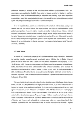 Exam.No.7159947

preferences, Basques put secession as the first Constitutional preference (Euskobarometro 2005). Thus,
according to a survey published on May 2005, 37 per cent of the Basques agreed on the idea that the best future
for the Basque Country would stem from becoming an independent state. Similarly, 34 per cent of respondents
answered that a federal state would be the best formula to them while 26 per cent preferred the current political
system and just 1 per cent of the population wanted a recentralization process.
As we will argue later, these positions have not remained at the same levels until nowadays. Actually, it can
be easily seen that, from then on, Basques have slightly increased their support for a federal state and current
political system positions. However, it might be interesting to note that this does not mean that some historical
features of Basque political preferences have completely changed. Actually, Basque citizens strongly believed in
the right of Basque nation to decide its future. In regard to that, more than 80 per cent of them would agree with
the result of any reform process being endorsed by Basque people regardless of its content. Likewise, even more
Basques (83 per cent) believe that the Spanish government “must respect what the Basques decide” (Ibarra, P.
and Ahedo, I. 2004:368).

3.2 Catalan Statute
By contrast, the Catalan Statute approved by the Catalan Parliament was widely supported by Catalans from
the beginning. According to data from a study carried out in autumm 2005, just after the Catalan Parliament
passed the Statute, almost three in four Catalans said that Catalonia needed a new Statute (Requejo, F. 2010:
160; 20 Minutos, 2005). This was not merely because most Catalan political parties wanted to revise the Statute.
Rather, it seems that in those times, Catalans started to feel somehow frustrated due to the failures of the
devolution process that was set up in the 70’s (Resina, J.R. 2002: 377–96). In fact, as another survey showed in
2005, most Catalans affirmed that Spanish law should recognize the right of Catalonia to consider itself as a
nation and they wanted a new and autonomous financial system and a general further decentralization process
for Catalonia (El País, 2005).
This general opinion turned into a reality in the referendum about the revision of the Catalan Statute that was
held in June 2006. Thus, though the turnout was slighlty less than 50 per cent, 74 per cent of participants voted in
favour of the proposal for the new Autonomous Statute. On the other hand, scarcely more than 20 per cent voted
against while around 6 per cent of Catalans submitted blank ballots. After the referendum, it was tempting to
some conservative political analysts to affirm that only between 30 per cent and 40 per cent of the Catalans
desired a further decentralisation process. They used to argue that there was a lack of legitimacy in this new
Statute in comparison to the 1979 Statute, approved by referendum with a turnout of 60 per cent and 96 per cent
of the votes cast. However, such authors did not provide a deeper and a more systematic analysis for their
assertions. For instance, there were two factors that they did not take into account. On one hand, it might be

16

 
