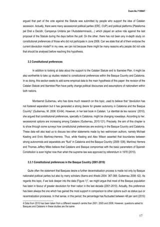 Exam.No.7159947

argued that part of the vote against the Statute was submitted by people who support the idea of Catalan
secession. Actually, there were many secessionist political parties (ERC, CUP) and political platforms (Plataforma
pel Dret a Decidir, Campanya Unitària per l’Autodeterminació,...) which played an active role against the last
proposal of the Statute during the days before the poll. On the other, there has not been any in-depth study on
constitutional preferences of those who did not participate in June 2006. Can we state that all of them endorse the
current devolution model? In my view, we can not because there might be many reasons why people did not vote
that should be analysed before reaching this hypothesis.
3.3 Constitutional preferences
In addition to looking at data about the support to the Catalan Statute and to Ibarretxe Plan, it might be
also worthwhile to take up studies related to constitutional preferences within the Basque Country and Catalonia.
In so doing, this section seeks to add some empirical data to the main hypothesis of this paper: the revision of the
Catalan Statute and Ibarretxe Plan have partly change political discourses and assumptions of nationalism within
both nations.
Montserrat Guibernau, who has done much research on this topic, used to believe that “devolution has
not fostered separatism but it has generated a strong desire for greater autonomy in Catalonia and the Basque
Country” (Guibernau, M. 2006: 63-64). However, in her last book in Catalan, ‘La identitat de les nacions’ (2010),
she argued that constitutional preferences, specially in Catalonia, might be changing nowadays. According to her,
secessionist options are increasing among Catalans (Guibernau, 2010:121). Precisely, the aim of this chapter is
to show through some surveys how constitutional preferences are evolving in the Basque Country and Catalonia.
These data will also lead us to discuss two other statements made by two well-known authors, namely Michael
Keating and Enric Martínez-Herrera. Thus, while Keating and Alex Wilson asserted that boundaries between
strong autonomists and separatists are “fluid” in Catalonia and the Basque Country (2009: 538), Martínez Herrera
and Thomas Jeffery Miles believe that Catalans and Basque compromise with the basic parameters of Spanish
Constitution is even higher now than when the supreme law was approved by referendum in 1978 (2010).
3.3.1 Constitutional preferences in the Basque Country (2001-2010)
Quite often the statement that Basques desire a further decentralisation process is made not only by Basque
nationalist political parties but also by many scholars (Ibarra and Ahedo 2004: 367-368; Guibernau 2006: 62). As
regards this topic, if we look deeper into the data (Figure 1)4, we might argue that most of the Basque population
has been in favour of greater devolution for their nation in the last decade (2001-2010). Actually, this preference
has been always the one which has gained the most support in comparison to other options such as status quo or
recentralization procecess. In that sense, in this period, the percentage has fluctuated between 48 per cent (2010)
4 Data from 2010 has been taken from a different research centre than 2001, 2005 and 2008. However, questions asked to
Basques and Catalans in these studies are the same

17

 