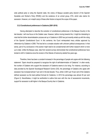 Exam.No.7159947

wide political party is ruling the Spanish state, the victory of Basque socialist party (branch of the Spanish
Socialists and Worker’s Party (PSOE)) and the existence of an armed group, ETA, which also claims for
secession. However, an in-depth study of these other factors is beyond the scope of this paper.
3.3.2 Constitutional preferences in Catalonia (2001-2010)
Having attempted to describe the evolution of constitutional preferences in the Basque Country in the
last decade, I will now focus on the Catalan case. However, before moving towards this, it might be interesting to
note that the further decentralisation process set up in Catalonia in 2005 has just recently ended up with the ruling
of the Spanish Constitutional Court. In this sentence, the Court reinterpreted many articles approved by
referendum by Catalans in 2006. This has led to a complex situation with unknown political consequences. In that
sense, part of my conclusions in this section might need to be complemented with further research which is more
up to date. Unlike the Basque case, data from several surveys demonstrate that constitutional preferences have
tended to shift in Catalonia since the revision of the Statute of Autonomy started five years ago.
Therefore, there has been a constant increased in the percentage of people who agree with the following
statement: “Spain should be prepared to recognize the right of self-determination of Catalonia”. In other words,
the number of Catalans who support the secession of Catalonia seems to be rising. For instance, according to
data provided by the Spanish Sociological Research Centre (CIS), the percentage of Catalans who agree with
secession has increased almost 7 per cent in the last decade. Thus, while in 2001 just 18 per cent of the Catalans
defined secession as the best political formula for Catalonia, in 2010 the percentage was almost 25 per cent
(Figure 2). Nevertheless, it might be worthwhile to outline that even with this rise of secessionist movements,
support for secession is still higher in the Basque Country than in Catalonia.

19

 