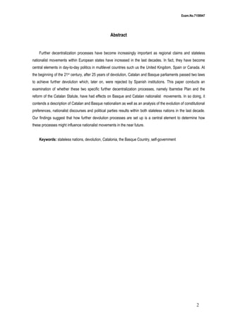 Exam.No.7159947

Abstract

Further decentralization processes have become increasingly important as regional claims and stateless
nationalist movements within European states have increased in the last decades. In fact, they have become
central elements in day-to-day politics in multilevel countries such us the United Kingdom, Spain or Canada. At
the beginning of the 21st century, after 25 years of devolution, Catalan and Basque parliaments passed two laws
to achieve further devolution which, later on, were rejected by Spanish institutions. This paper conducts an
examination of whether these two specific further decentralization processes, namely Ibarretxe Plan and the
reform of the Catalan Statute, have had effects on Basque and Catalan nationalist movements. In so doing, it
contends a description of Catalan and Basque nationalism as well as an analysis of the evolution of constitutional
preferences, nationalist discourses and political parties results within both stateless nations in the last decade.
Our findings suggest that how further devolution processes are set up is a central element to determine how
these processes might influence nationalist movements in the near future.
Keywords: stateless nations, devolution, Catalonia, the Basque Country, self-government

2

 