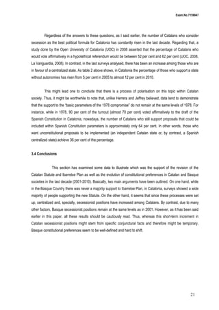 Exam.No.7159947

Regardless of the answers to these questions, as I said earlier, the number of Catalans who consider
secession as the best political formula for Catalonia has constantly risen in the last decade. Regarding that, a
study done by the Open University of Catalonia (UOC) in 2008 asserted that the percentage of Catalans who
would vote affirmatively in a hypotethical referendum would be between 52 per cent and 62 per cent (UOC, 2008,
La Vanguardia, 2008). In contrast, in the last surveys analysed, there has been an increase among those who are
in favour of a centralized state. As table 2 above shows, in Catalonia the percentage of those who support a state
without autonomies has risen from 5 per cent in 2005 to almost 12 per cent in 2010.
This might lead one to conclude that there is a process of polarisation on this topic within Catalan
society. Thus, it might be worthwhile to note that, unlike Herrera and Jeffrey believed, data tend to demonstrate
that the support to the “basic parameters of the 1978 compromise” do not remain at the same levels of 1978. For
instance, while in 1978, 90 per cent of the turnout (almost 70 per cent) voted affirmatively to the draft of the
Spanish Constitution in Catalonia, nowadays, the number of Catalans who still support proposals that could be
included within Spanish Constitution parameters is approximately only 64 per cent. In other words, those who
want unconstitutional proposals to be implemented (an independent Catalan state or, by contrast, a Spanish
centralized state) achieve 36 per cent of the percentage.
3.4 Conclusions
This section has examined some data to illustrate which was the support of the revision of the
Catalan Statute and Ibarretxe Plan as well as the evolution of constitutional preferences in Catalan and Basque
societies in the last decade (2001-2010). Basically, two main arguments have been outlined. On one hand, while
in the Basque Country there was never a majority support to Ibarretxe Plan, in Catalonia, surveys showed a wide
majority of people supporting the new Statute. On the other hand, it seems that since these processes were set
up, centralized and, specially, secessionist positions have increased among Catalans. By contrast, due to many
other factors, Basque secessionist positions remain at the same levels as in 2001. However, as it has been said
earlier in this paper, all these results should be cautiously read. Thus, whereas this short-term increment in
Catalan secessionist positions might stem from specific conjunctural facts and therefore might be temporary,
Basque constitutional preferences seem to be well-defined and hard to shift.

21

 