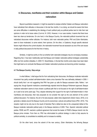 Exam.No.7159947

4. Discourses, manifestos and their evolution within Basque and Catalan
nationalism
Beyond quantitative reasearch, it might be essential to analyse whether Catalan and Basque nationalism
have radicalized their attitudes or discourses in the last few months. In so doing, we should be aware that there
are some difficulties in establishing the ideology of each political party as political parties tend to hide their real
opinions in order not to loose voters (Caminal, M. 2000). However, in our case studies, it seems that there have
been two clear-cut tendencies. On one hand, in the Basque Country, the nationalist political movement has not
radicalized discourses neither attitudes. For instance, both main nationalist parties, PNV and Ezker Abertzalea,
seem to have moderated, to some extend, their opinions. On the other, in Catalonia, though specific electoral
factors might influence the current situation, the nationalist movement has set secession as one of the core issues
in daily political discussions for the first time in history.
Similarly, it might be worthy to find out whether both nationalist strategies may be converging nowadays.
Regarding that, it has been traditionally said that Basque and Catalan nationalist political strategies substantially
differ one from another (Zabaltza, X. 2005:17). Nevertheless, in the last few months some steps have been taken
that might lead us to conclude that Basque and Catalan nationalism practices are becoming similar nowadays.
4.1 The Basque Country: Stop and go
In what folllows, I shall argue that far from radicalizing their discourses, the Basque moderate nationalist
movement has partly avoided self-determination claims since Ibarretxe Plan was definetely defeated in 2008. I
should clarify that I am not suggesting that PNV has given up calls for Basque secession talks. Rather, I am
saying that, though Spanish institutions overwhelmingly rejected what the Basque Parliament approved, Basque
moderate nationalism seems to have chosen a political path that is not focused on the right of self-determination
as it used to be some years ago. Thus, despite reiterating their support for the right of self-determination in their
manifestos and discourses, their new proposals do not consider this right as the core element of the current
political discussion. For instance, the aim of its last proposal, called Ados (Agreement) (Diario Vasco, 2010), is to
generate a debate around the Basque Country and its economical, cultural and political future (PNV, 2010). This
situation might not be only due to the result of Ibarretxe Plan’s defeat but also to the unexpected defeat of the
Basque moderate nationalist political party in the Basque elections of 2009. Then, Spanish nationalist political
parties, PSOE and PP, reached a political agreement that turned the leader of PSOE’s Basque branch into the
Basque prime minister. From then on, PNV has reformulated its political strategy in order to fully assume its
political centrality, to consolidate its credibility and to increase its visibility.
On the other hand, since the advent of the new century, Ezker Abertzalea, the left-wing Basque

22

 