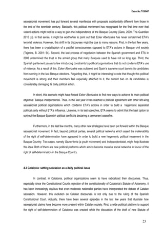 Exam.No.7159947

secessionist movement, has put forward several manifestos with proposals substantially different from those in
the end of the twentieth century. Basically, this political movement has recognized for the first time ever that
violent actions might not be a way to gain the independence of the Basque Country (Gara, 2009, The Guardian
2010

(2)).

In that sense, it might be worthwhile to point out that Ezker Abertzalea has never condemned ETA’s

terrorist violence. However, this shift in its discourses might be due to many reasons. First, in the last few years,
there has been a crystallisation of a pacifist consciousness opposed to ETA’s actions in Basque civil society
(Tejerina, B. 2001: 54). Second, the last process of negotiation between the Spanish government and ETA in
2006 undermined the trust in the armed group that many Basques used to have not so long ago. Third, the
Spanish parliament passed a law introducing constraints to political organisations that do not condemn ETA’s use
of violence. As a result of this, Ezker Abertzalea was outlawed and Spain’s supreme court barrets its candidates
from running in the last Basque elections. Regarding that, it might be interesting to note that though this political
movement is strong and their members feel especially attached to it, the current ban on its candidates is
considerably damaging its daily political action.
In short, this scenario might have forced Ezker Abertzalea to find new ways to achieve its main political
objective: Basque independence. Thus, in the last year it has reached a political agreement with other left-wing
secessionist political organizations which condemn ETA’s actions in order to build a hegemonic separatist
political party without ETA’s influence. Likewise, in its last speeches, ETA seems to admit that the best option to
sort out the Basque-Spanishh political conflict is declaring a permanent ceasefire.
Furthermore, in the last few months, many other new strategies have been put forward within the Basque
secessionist movement. In fact, beyond political parties, several political networks which assert the inalienability
of the right of self-determination have appeared in order to build a new hegemonic political movement in the
Basque Country. Two cases, namely GazteHerria (a youth movement) and Independentistak, might help illustrate
this idea. Both of them are new political platforms which aim to become massive social networks in favour of the
right of self-determination in the Basque Country.

4.2 Catalonia: setting secession as a daily political issue
In contrast, in Catalonia, political organizations seem to have radicalized their discourses. Thus,
especially since the Constitutional Court’s rejection of the constitutionally of Catalonia’s Statute of Autonomy, it
has been increasingly obvious that even moderate nationalist parties have incorporated the debate of Catalan
secession. However, this evolution on Catalan discourses is not only due to the ruling of the Spanish
Constitutional Court. Actually, there have been several episodes in the last few years that illustrate how
secessionist claims have become more present within Catalan society. First, a wide political platform to support
the right of self-determination of Catalonia was created while the discussion of the draft of new Statute of

23

 