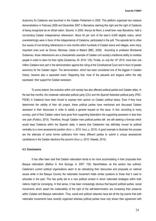 Exam.No.7159947

Autonomy for Catalonia was launched in the Catalan Parliament in 2005. This platform organized two massive
demonstrations in February 2006 and December 2007 in Barcelona claiming this right and the right of Catalonia
of being recognized as an oficial nation. Second, in 2009, Arenys de Munt, a small town near Barcelona, held a
non-binding Catalan independence referendum. About 40 per cent of the town’s 6,500 eligible voters, which
overwhelmingly were in favor of the independence of Catalonia, participated in the poll. This episode led to other
four waves of non-binding referendums in nine months within hundreds of Catalan towns and villages, even many
important ones such as Girona, Manresa, Lleida or Mataró (BBC, 2009). According to professor Montserrat
Guibernau, those referendums are a characteristic example of Catalan civil society’s traditional ability to mobilize
people in order to claim for their rights (Guibernau, M. 2010: 125). Finally, on July the 10 th 2010, more than one
million Catalans took part in the demonstration against the ruling of the Constitutional Court and in favor of greater
autonomy for the Catalan region. The demonstration, which has been considered one of the biggest in Catalan
history, became also a separatist event. Regarding that, most of the placards and slogans within the rally
expressed their support for Catalan secession.
To some extend, this evolution within civil society has also affected political parties and Catalan elites. In
the last few months, the moderate nationalist political party (CiU) and the Spanish federalist political party (PSCPSOE) in Catalonia have been forced to express their opinion on Catalan political status. Even if they have
determined the validity of their old project, these political parties have mentioned and discussed Catalan
secession in their discourses in order to satisfy a general request on this issue. In fact, according to many
surveys, part of their Catalan voters have gone from supporting federalism into supporting secession in less than
one year (Publico, 2010). Therefore, though Catalan main political parties still are still seeking a formula which
would keep Catalonia within the Spanish state, it seems that Catalanism has definitely moved its political
centrality to a more secessionist position (Avui (1), 2010; Avui (2), 2010). A good example to illustrate this process
are the attempts of some former politicians from many different parties to submit a unique secessionist
candidature in the Catalan elections this autumm (Avui (3), 2010; Vilaweb, 2010).
4.3. Conclusions
It has often been said that Catalan nationalism tends to be more accomodating in their proposals than
Basque nationalism (Balfour S. And Quiroga, A. 2007: 155). Nevertheless, as this section has outlined,
Catalonia’s current political organizations seem to be radicalizing their discourses and proposals on national
issues while in the Basque Country the nationalist movement holds similar positions to those that it used to
articulate in the past. This has partly led to a new political context in which nationalist strategies within both
nations might be converging. In that sense, it has been increasingly obvious that beyond political parties, social
movements which assert the inalienability of the right of the self-determination are increasing their presence
within Catalan and Basque nationalism. Thus, social and political networks have led all the big events that both
nationalist movements have recently organized whereas political parties have only shown their agreement with

24

 
