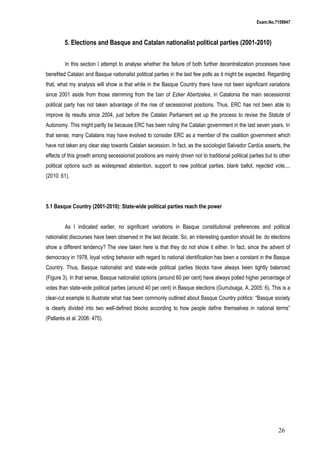 Exam.No.7159947

5. Elections and Basque and Catalan nationalist political parties (2001-2010)
In this section I attempt to analyse whether the failure of both further decentralization processes have
benefited Catalan and Basque nationalist political parties in the last few polls as it might be expected. Regarding
that, what my analysis will show is that while in the Basque Country there have not been significant variations
since 2001 aside from those stemming from the ban of Ezker Abertzalea, in Catalonia the main secessionist
political party has not taken advantage of the rise of secessionist positions. Thus, ERC has not been able to
improve its results since 2004, just before the Catalan Parliament set up the process to revise the Statute of
Autonomy. This might partly be because ERC has been ruling the Catalan government in the last seven years. In
that sense, many Catalans may have evolved to consider ERC as a member of the coalition government which
have not taken any clear step towards Catalan secession. In fact, as the sociologist Salvador Cardús asserts, the
effects of this growth among secessionist positions are mainly driven not to traditional political parties but to other
political options such as widespread abstention, support to new political parties, blank ballot, rejected vote,...
(2010: 61).

5.1 Basque Country (2001-2010): State-wide political parties reach the power
As I indicated earlier, no significant variations in Basque constitutional preferences and political
nationalist discourses have been observed in the last decade. So, an interesting question should be: do elections
show a different tendency? The view taken here is that they do not show it either. In fact, since the advent of
democracy in 1978, loyal voting behavior with regard to national identification has been a constant in the Basque
Country. Thus, Basque nationalist and state-wide political parties blocks have always been tightly balanced
(Figure 3). In that sense, Basque nationalist options (around 60 per cent) have always polled higher percentage of
votes than state-wide political parties (around 40 per cent) in Basque elections (Gurrutxaga, A. 2005: 6). This is a
clear-cut example to illustrate what has been commonly outlined about Basque Country politics: “Basque society
is clearly divided into two well-defined blocks according to how people define themselves in national terms”
(Pallarès et al. 2006: 475).

26

 
