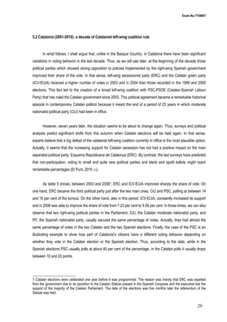 Exam.No.7159947

5.2 Catalonia (2001-2010): a decade of Catalanist left-wing coalition rule

In what follows, I shall argue that, unlike in the Basque Country, in Catalonia there have been significant
variations in voting behavior in the last decade. Thus, as we will see later, at the beginning of the decade those
political parties which showed strong opposition to policies implemented by the right-wing Spanish government
improved their share of the vote. In that sense, left-wing secessionist party (ERC) and the Catalan green party
(ICV-EUiA) received a higher number of votes in 2003 and in 2004 than those recorded in the 1999 and 2000
elections. This fact led to the creation of a broad left-wing coalition with PSC-PSOE (Catalan-Spanish Labour
Party) that has ruled the Catalan government since 2003. This political agreement became a remarkable historical
episode in contemporany Catalan politics because it meant the end of a period of 23 years in which moderate
nationalist political party (CiU) had been in office.
However, seven years later, the situation seems to be about to change again. Thus, surveys and political
analysts predict significant shifts from this autumm when Catalan elections will be held again. In that sense,
experts believe that a big defeat of the catalanist left-wing coalition currently in office is the most plausible option.
Actually, it seems that the increasing support for Catalan secession has not had a positive impact on the main
separatist political party, Esquerra Republicana de Catalunya (ERC). By contrast, the last surveys have predicted
that non-participation, voting to small and quite new political parties and blank and spoilt ballots might reach
remarkable percentages (El Punt, 2010 (1)).
As table 5 shows, between 2003 and 20065, ERC and ICV-EUiA improved sharply the share of vote. On
one hand, ERC became the third political party just after the two main ones, CiU and PSC, polling at between 14
and 16 per cent of the turnout. On the other hand, also in this period, ICV-EUiA, constantly increased its support
and in 2006 was able to improve the share of vote from 7.23 per cent to 9.56 per cent. In those times, we can also
observe that two right-wing political parties in the Parliament, CiU, the Catalan moderate nationalist party, and
PP, the Spanish nationalist party, usually secured the same percentage of votes. Actually, they had almost the
same percentage of votes in the two Catalan and the two Spanish elections. Finally, the case of the PSC is an
illustrating example to show how part of Catalonia’s citizens have a different voting behavior depending on
whether they vote in the Catalan election or the Spanish election. Thus, according to the data, while in the
Spanish elections PSC usually polls at about 40 per cent of the percentage, in the Catalan polls it usually drops
between 10 and 20 points.

5 Catalan elections were celebrated one year before it was programmed. The reason was merely that ERC was expelled
from the government due to its oposition to the Catalan Statute passed in the Spanish Congress and the executive lost the
support of the majority of the Catalan Parliament. The date of the elections was five months later the referendum of the
Statute was held.

29

 