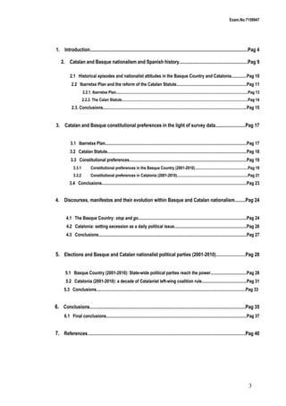 Exam.No.7159947

1. Introduction...................................................................................................................................Pag 4
2. Catalan and Basque nationalism and Spanish history.........................................................Pag 9
2.1 Historical episodes and nationalist attitudes in the Basque Country and Catalonia..............Pag 10
2.2 Ibarretxe Plan and the reform of the Catalan Statute................................................................Pag 11
2.2.1. Ibarretxe Plan......................................................................................................................................Pag 13
2.2.2. The Calan Statute................................................................................................................................Pag 14

2.3. Conclusions...................................................................................................................................Pag 15

3. Catalan and Basque constitutional preferences in the light of survey data.........................Pag 17
3.1 Ibarretxe Plan.................................................................................................................................Pag 17
3.2 Catalan Statute...............................................................................................................................Pag 18
3.3 Constitutional preferences...........................................................................................................Pag 19
3.3.1

Constitutional preferences in the Basque Country (2001-2010)......................................................Pag 19

3.3.2

Constitutional preferences in Catalonia (2001-2010)........................................................................Pag 21

3.4 Conclusions....................................................................................................................................Pag 23

4. Discourses, manifestos and their evolution within Basque and Catalan nationalism.........Pag 24
4.1 The Basque Country: stop and go...................................................................................................Pag 24
4.2 Catalonia: setting secession as a daily political issue..................................................................Pag 26
4.3 Conclusions.......................................................................................................................................Pag 27

5. Elections and Basque and Catalan nationalist political parties (2001-2010)...........................Pag 28
5.1 Basque Country (2001-2010): State-wide political parties reach the power.................................Pag 28
5.2 Catalonia (2001-2010): a decade of Catalanist left-wing coalition rule.........................................Pag 31
5.3 Conclusions........................................................................................................................................Pag 33

6. Conclusions..............................................................................................................................................Pag 35
6.1 Final conclusions................................................................................................................................Pag 37

7. References................................................................................................................................................Pag 40

3

 