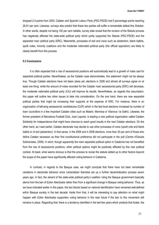 Exam.No.7159947

dropped 2,4 points from 2003, Catalan and Spanish Labour Party (PSC-PSOE) lost 5 percentage points reaching
26,81 per cent. Likewise, surveys also predict that these two parties will suffer a remarkable defeat this October.
In other words, despite not being 100 per cent reliable, survey data reveal that the revision of the Statute process
has negatively affected the state-wide political party which partly supported the Statute (PSC-PSOE) and the
separatist main political party (ERC). Meanwhile, processes of exit and voice such as abstention, blank ballots,
spoilt votes, minority coalitions and the moderate nationalist political party (the official opposition) are likely to
clearly benefit from this process.
5.3 Conclusions
It is often expected that a rise of secessionist positions will automatically lead to a growth of votes cast for
separatist political parties. Nevertheless, as the Catalan case demonstrates, this statement might not be always
true. Though Catalan elections have not taken place yet, elections in 2006 and almost all surveys agree on at
least one thing: while the amount of votes recorded for the Catalan main secessionist party (ERC) will decrease,
the moderate nationalist political party (CiU) will improve its results. Nevertheless, as regards this assumption,
this paper will outline two other issues to take into consideration. On the one hand, there are new separatist
political parties that might be increasing their supports at the expense of ERC. For instance, there is an
organization of left-wing secessionist candidatures (CUP) which in the last local elections increased its number of
town councillors in a few important Catalan cities such as Mataró, Manresa or Vilanova i la Geltrú. Likewise, the
former president of Barcelona Football Club, Joan Laporta, is leading a new political organization called Catalan
Solidarity for Independence that might have chances to reach good results in the next Catalan elections. On the
other hand, as I said earlier, Catalan electorate may decide to use other processes of voice (spoilt vote and blank
ballot) or of exit (abstention). In that sense, in the 2006 and in 2008 elections, more than 20 per cent of those who
define Catalan secession as their first constitutional preference did not participate in the poll (Centre d’Estudis
Sobiranistes, 2009). In short, though apparently the main separatist political option in Catalonia has not benefited
from the rise of secessionist positions, other political options might be positively affected by this new political
context. At least, what seems obvious is that the process to revise the statute added up to other factors beyond
the scope of this paper have significantly affected voting behavior in Catalonia.
In contrast, in regards to the Basque case, we might conclude that there have not been remarkable
variations in electorate behavior since Lehandakari Ibarretxe set up a further decentralization process seven
years ago. In fact, the advent of the state-wide political party’s coalition ruling the Basque government basically
stems from the ban of Ezker Abertzalea rather than from a significant change in Basque voting behavior. Thus, as
we have indicated earlier in this paper, the two blocks based on national identification have remained well-defined
within Basque society in the last decade. Aside from that, it will be interesting to pay attention on what might
happen with Ezker Abertzalea supporters voting behavior in the near future if the ban to this movement still
remains in place. Regarding that, there is a tendency identified in the last few years which predicts that Aralar, the

31

 