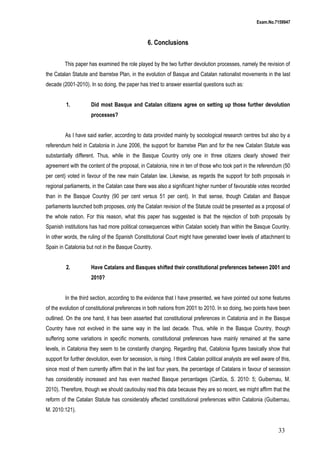 Exam.No.7159947

6. Conclusions
This paper has examined the role played by the two further devolution processes, namely the revision of
the Catalan Statute and Ibarretxe Plan, in the evolution of Basque and Catalan nationalist movements in the last
decade (2001-2010). In so doing, the paper has tried to answer essential questions such as:
1.

Did most Basque and Catalan citizens agree on setting up those further devolution
processes?

As I have said earlier, according to data provided mainly by sociological research centres but also by a
referendum held in Catalonia in June 2006, the support for Ibarretxe Plan and for the new Catalan Statute was
substantially different. Thus, while in the Basque Country only one in three citizens clearly showed their
agreement with the content of the proposal, in Catalonia, nine in ten of those who took part in the referendum (50
per cent) voted in favour of the new main Catalan law. Likewise, as regards the support for both proposals in
regional parliaments, in the Catalan case there was also a significant higher number of favourable votes recorded
than in the Basque Country (90 per cent versus 51 per cent). In that sense, though Catalan and Basque
parliaments launched both proposes, only the Catalan revision of the Statute could be presented as a proposal of
the whole nation. For this reason, what this paper has suggested is that the rejection of both proposals by
Spanish institutions has had more political consequences within Catalan society than within the Basque Country.
In other words, the ruling of the Spanish Constitutional Court might have generated lower levels of attachment to
Spain in Catalonia but not in the Basque Country.
2.

Have Catalans and Basques shifted their constitutional preferences between 2001 and
2010?

In the third section, according to the evidence that I have presented, we have pointed out some features
of the evolution of constitutional preferences in both nations from 2001 to 2010. In so doing, two points have been
outlined. On the one hand, it has been asserted that constitutional preferences in Catalonia and in the Basque
Country have not evolved in the same way in the last decade. Thus, while in the Basque Country, though
suffering some variations in specific moments, constitutional preferences have mainly remained at the same
levels, in Catalonia they seem to be constantly changing. Regarding that, Catalonia figures basically show that
support for further devolution, even for secession, is rising. I think Catalan political analysts are well aware of this,
since most of them currently affirm that in the last four years, the percentage of Catalans in favour of secession
has considerably increased and has even reached Basque percentages (Cardús, S. 2010: 5; Guibernau, M.
2010). Therefore, though we should cautioulsy read this data because they are so recent, we might affirm that the
reform of the Catalan Statute has considerably affected constitutional preferences within Catalonia (Guibernau,
M. 2010:121).

33

 