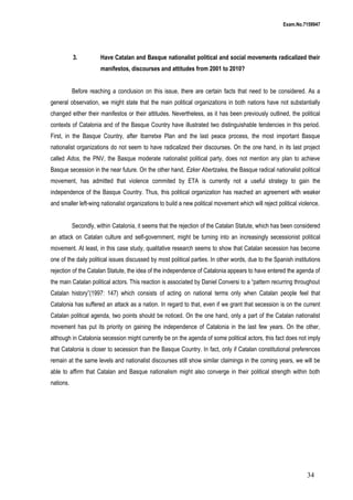Exam.No.7159947

3.

Have Catalan and Basque nationalist political and social movements radicalized their
manifestos, discourses and attitudes from 2001 to 2010?

Before reaching a conclusion on this issue, there are certain facts that need to be considered. As a
general observation, we might state that the main political organizations in both nations have not substantially
changed either their manifestos or their attitudes. Nevertheless, as it has been previously outlined, the political
contexts of Catalonia and of the Basque Country have illustrated two distinguishable tendencies in this period.
First, in the Basque Country, after Ibarretxe Plan and the last peace process, the most important Basque
nationalist organizations do not seem to have radicalized their discourses. On the one hand, in its last project
called Ados, the PNV, the Basque moderate nationalist political party, does not mention any plan to achieve
Basque secession in the near future. On the other hand, Ezker Abertzalea, the Basque radical nationalist political
movement, has admitted that violence commited by ETA is currently not a useful strategy to gain the
independence of the Basque Country. Thus, this political organization has reached an agreement with weaker
and smaller left-wing nationalist organizations to build a new political movement which will reject political violence.
Secondly, within Catalonia, it seems that the rejection of the Catalan Statute, which has been considered
an attack on Catalan culture and self-government, might be turning into an increasingly secessionist political
movement. At least, in this case study, qualitative research seems to show that Catalan secession has become
one of the daily political issues discussed by most political parties. In other words, due to the Spanish institutions
rejection of the Catalan Statute, the idea of the independence of Catalonia appears to have entered the agenda of
the main Catalan political actors. This reaction is associated by Daniel Conversi to a “pattern recurring throughout
Catalan history”(1997: 147) which consists of acting on national terms only when Catalan people feel that
Catalonia has suffered an attack as a nation. In regard to that, even if we grant that secession is on the current
Catalan political agenda, two points should be noticed. On the one hand, only a part of the Catalan nationalist
movement has put its priority on gaining the independence of Catalonia in the last few years. On the other,
although in Catalonia secession might currently be on the agenda of some political actors, this fact does not imply
that Catalonia is closer to secession than the Basque Country. In fact, only if Catalan constitutional preferences
remain at the same levels and nationalist discourses still show similar claimings in the coming years, we will be
able to affirm that Catalan and Basque nationalism might also converge in their political strength within both
nations.

34

 