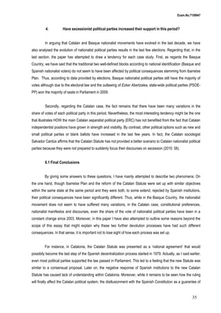 Exam.No.7159947

4.

Have secessionist political parties increased their support in this period?

In arguing that Catalan and Basque nationalist movements have evolved in the last decade, we have
also analysed the evolution of nationalist political parties results in the last few elections. Regarding that, in the
last section, the paper has attempted to draw a tendency for each case study. First, as regards the Basque
Country, we have said that the traditional two well-defined blocks according to national identification (Basque and
Spanish nationalist voters) do not seem to have been affected by political consequences stemming from Ibarretxe
Plan. Thus, according to data provided by elections, Basque nationalist political parties still have the majority of
votes although due to the electoral law and the outlawing of Ezker Abertzalea, state-wide political parties (PSOEPP) won the majority of seats in Parliament in 2009.
Secondly, regarding the Catalan case, the fact remains that there have been many variations in the
share of votes of each political party in this period. Nevertheless, the most interesting tendency might be the one
that illustrates HOW the main Catalan separatist political party (ERC) has not benefited from the fact that Catalan
independentist positions have grown in strength and visibility. By contrast, other political options such as new and
small political parties or blank ballots have increased in the last few years. In fact, the Catalan sociologist
Salvador Cardús affirms that the Catalan Statute has not provided a better scenario to Catalan nationalist political
parties because they were not prepared to suddenly focus their discourses on secession (2010: 58).
6.1 Final Conclusions
By giving some answers to these questions, I have mainly attempted to describe two phenomena. On
the one hand, though Ibarretxe Plan and the reform of the Catalan Statute were set up with similar objectives
within the same state at the same period and they were both, to some extend, rejected by Spanish institutions,
their political consequences have been significantly different. Thus, while in the Basque Country, the nationalist
movement does not seem to have suffered many variations, in the Catalan case, constitutional preferences,
nationalist manifestos and discourses, even the share of the vote of nationalist political parties have been in a
constant change since 2003. Moreover, in this paper I have also attempted to outline some reasons beyond the
scope of this essay that might explain why these two further devolution processes have had such different
consequences. In that sense, it is important not to lose sight of how each process was set up.
For instance, in Catalonia, the Catalan Statute was presented as a ‘national agreement’ that would
possibily become the last step of the Spanish decentralization process started in 1979. Actually, as I said earlier,
even most political parties supported the law passed in Parliament. This led to a feeling that the new Statute was
similar to a consensual proposal. Later on, the negative response of Spanish institutions to the new Catalan
Statute has caused lack of understanding within Catalonia. Moreover, while it remains to be seen how the ruling
will finally affect the Catalan political system, the disillusionment with the Spanish Constitution as a guarantee of

35

 