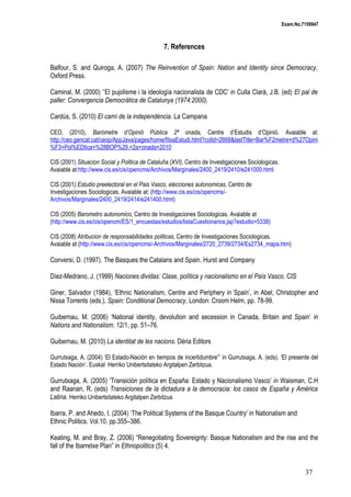 Exam.No.7159947

7. References
Balfour, S. and Quiroga, A. (2007) The Reinvention of Spain: Nation and Identity since Democracy,
Oxford Press.
Caminal, M. (2000) ‘’El pujolisme i la ideología nacionalista de CDC’ in Culla Clarà, J.B. (ed) El pal de
paller: Convergencia Democràtica de Catalunya (1974:2000).
Cardús, S. (2010) El camí de la independència. La Campana
CEO, (2010), Baròmetre d’Opinió Pública 2ª onada, Centre d’Estudis d’Opinió. Avaiable at:
http://ceo.gencat.cat/ceop/AppJava/pages/home/fitxaEstudi.html?colId=2668&lastTitle=Bar%F2metre+d%27Opini
%F3+Pol%EDtica+%28BOP%29.+2a+onada+2010
CIS (2001) Situacion Social y Politica de Cataluña (XVI), Centro de Investigaciones Sociologicas.
Avaiable at:http://www.cis.es/cis/opencms/Archivos/Marginales/2400_2419/2410/e241000.html
CIS (2001) Estudio preelectoral en el Pais Vasco, elecciones autonomicas, Centro de
Investigaciones Sociologicas. Avaiable at: (http://www.cis.es/cis/opencms/Archivos/Marginales/2400_2419/2414/e241400.html)
CIS (2005) Barometro autonomico, Centro de Investigaciones Sociologicas. Avaiable at
(http://www.cis.es/cis/opencm/ES/1_encuestas/estudios/listaCuestionarios.jsp?estudio=5338)
CIS (2008) Atribucion de responsabilidades politicas, Centro de Investigaciones Sociologicas.
Avaiable at (http://www.cis.es/cis/opencms/-Archivos/Marginales/2720_2739/2734/Es2734_mapa.htm)

Conversi, D. (1997). The Basques the Catalans and Spain. Hurst and Company
Díez-Medrano, J. (1999) Naciones dividas: Clase, política y nacionalismo en el País Vasco. CIS
Giner, Salvador (1984), ‘Ethnic Nationalism, Centre and Periphery in Spain’, in Abel, Christopher and
Nissa Torrents (eds.), Spain: Conditional Democracy, London: Croom Helm, pp. 78-99.
Guibernau, M. (2006) ‘National identity, devolution and secession in Canada, Britain and Spain’ in
Nations and Nationalism, 12/1, pp. 51–76.
Guibernau, M. (2010) La identitat de les nacions. Dèria Editors
Gurrutxaga, A. (2004) ‘El Estado-Nación en tiempos de incertidumbre”’ in Gurrutxaga, A. (eds). ‘El presente del
Estado Nación’. Euskal Herriko Unibertsitateko Argitalpen Zerbitzua.

Gurrutxaga, A. (2005) ‘Transición política en España: Estado y Nacionalismo Vasco’ in Waisman, C.H
and Raanan, R. (eds) Transiciones de la dictadura a la democracia: los casos de España y América
Latina. Herriko Unibertsitateko Argitalpen Zerbitzua
Ibarra, P. and Ahedo, I. (2004) ‘The Political Systems of the Basque Country’ in Nationalism and
Ethnic Politics. Vol.10, pp.355–386.
Keating, M. and Bray, Z. (2006) “Renegotiating Sovereignty: Basque Nationalism and the rise and the
fall of the Ibarretxe Plan” in Ethnopolitics (5) 4.

37

 