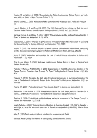 Exam.No.7159947

Keating, M. and Wilson A. (2009) “Renegotiation the State of Autonomies: Statute Reform and multilevel politics in Spain” in West European Politics 32 (3)
Jimenez Sanchez, J.J. (2006) “Nationalism and the Spanish dilemma: the Basque case”. Politics and Policy 34
(3)

Lago, I., Montero, J. R. and Torcal, M. (2007), The 2006 Regional Election in Catalonia: Exit, Voice and
Electoral Market Failures, South European Society and Politics, Vol.12, No.2, pp.221–235.
Martínez Herrera, E. and Miley, T. Jeffrey (2010) “The constitution and the politics of national identity in
Spain” in Nations and Nationalism 16 (1). ASEN.
Maskaliunate, A. (2007) “The role of (ETA) violence in the construction of the nationalism in Spain and
the Basque Country” in Studies of Ethnicity and Nationalism 7 (3), ASEN
Molina, F. (2010) ‘The historical dynamics of ethnic conflicts: confrontational nationalisms, democracy
and the Basques in contemporary Spain” in Nations and Nationalism 16 (2), 2010, pp. 240-260
Muro, D. (2005) ‘Nationalism and nostalgia: the case of radical Basque nationalism” in Nations and
Nationalism 11 (4). ASEN
Orte, A. and Wilson, A. (2009) ‘Multi-level coalitions and Statute Reform in Spain’ in Regional and
Federal Studies (19).
Pallarès, F. Muñoz, J. And Retortillo, A. (2006) ‘Depolarization in the 2005 Autonomous Elections in the
Basque Country: Towards a New Scenario For Peace?’ in Regional and Federal Studies 16 (4) 465479.
Requejo, F. (2010). ‘Revealing the dark side of traditional democracies in plurinational societies: the
case of Catalonia and the Spanish ‘Estado de las Autonomias” in Nations and Nationalism 16 (1) pp.
148-168
Resina, J.R (2002) “ Post-national Spain? Post-Spanish Spain?” in Nations and Nationalism 8 (3)
Santamaria J. And Marcet, J. (2006) ‘El referéndum catalán del 18/J. Apoyo, rechazo y abstención’ in
Molins, J. and Oñate, P. Elecciones y comportamiento electoral en la España multinivel
Tejerina, B. (2001) “Protest Cycle, political violence and social movements in The Basque Country” in
Nations and Nationalism 7 (1) ASEN
Ugarte Tellería, J. (2009) ‘Gobernando con el Estatuto de Guernica. Euskadi 1979-2008’ in Castells, L.
and Cajal, A. (eds) La autonomía vasca en la España contemporánea (1808-2008). Marcial Pons
Historia.
Vilar, P. (1981) Estat, nació, socialisme: estudis sobre el cas espanyol. Curial
Zabaltza, Xabier (2005). Una historia de las lenguas y los nacionalismos. Gedisa

38

 