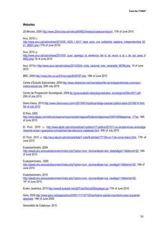 Exam.No.7159947

Websites
20 Minutos, 2005 http://www.20minutos.es/noticia/60982/0/estatut/cataluna/nacion/, 17th of June 2010
Avui, 2010 (1)
http://www.avui.cat/cat/notices/2010/05/_8220_l_8217_ideal_seria_una_solidaritat_catalana_independentista_82
21_98657.php (17th of June 2010)
Avui, 2010 (2)
http://www.avui.cat/cat/notices/2010/05/_quan_aparegui_la_sentencia_del_tc_es_veura_si_la_c_de_psc_pesa_9
8802.php) 16 of June 2010
Avui, 2010(3) http://www.avui.cat/cat/notices/2010/05/la_crida_nacional_mes_venerable_98786.php, 16 of June
2010
BBC, 2009 http://news.bbc.co.uk/2/hi/europe/8409767.stm, 18th of June 2010
Centre d’Estudis Sobiranistes, 2009 http://www.slideshare.net/marcbel/perfils-de-lindependentista-unionista-iindecs-estudi-ces, 20th July 2010
Centro de Prospección Sociológicas, 2009 ftp://gvas.euskadi.net/pub/gv/estudios_sociologicos/09sv3911.pdf,
20th of July 2010
Diario Vasco, 2010 http://www.diariovasco.com/v/20100614/politica/rebaja-caracter-politico-ados-20100614.html
5th of July 2010
El País, 2005
http://www.elpais.com/articulo/espana/mayoria/pide/negocie/Estatuto/elpporesp/20051009elpepinac_1/Tes, 16th
of June 2010
El Punt, 2010 (1) http://www.elpati.cat/noticia/article/3-politica/17-politica/201511-ciu-amplia-el-seu-avantatgerespecte-al-psc-i-guanyaria-comodament-les-eleccions-catalanes.html, 30th of July 2010
El Punt, 2010
June 2010

(2)

http://avui.elpunt.cat/noticia/article/7-vista/8-articles/177154-un-7-de-vot-en-blanc.html, 17th of

Euskobarómetro, 2004
http://alweb.ehu.es/euskobarometro/index.php?option=com_docman&task=doc_details&gid=14&Itemid=82, 16th
of June 2010
Euskobarómetro, 2005
http://alweb.ehu.es/euskobarometro/index.php?option=com_docman&task=cat_view&gid=14&Itemid=82, 16th of
June 2010
Euskobarómetro, 2010
http://alweb.ehu.es/euskobarometro/index.php?option=com_docman&task=cat_view&gid=14&Itemid=82,
16th of June 2010
Eusko Jaularitza, 2010 http://www9.euskadi.net/q93TodoWar/q93Desplegar.jsp 17th of June 2010
Gara, 2009 http://www.gara.net/paperezkoa/20091117/167120/es/Adams-saluda-importante-paso-izquierdaabertzale, 19th of June 2009
Generalitat de Catalunya, 2010

39

 