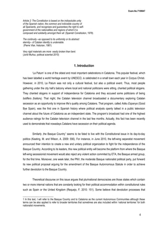 Exam.No.7159947

Article 2: The Constitution is based on the indissoluble unity
of the Spanish nation, the common and indivisible country of
all Spaniards, and recognises and guarantees the right to selfgovernment of the nationalities and regions of which it is
composed and solidarity amongst them all. (Spanish Constitution, 1978)
The continuity –as opposed to its uniformity or its abstract
eternity-- of Catalan identity is undeniable.
(Pierre Vilar, historian, 1981)
Very rigid materials are more easily broken than bent.
(Jordi Muñoz, political scientist 2010)

1. Introduction
‘La Patum’ is one of the oldest and most important celebrations in Catalonia. This popular festival, which
has been labelled a world heritage event by UNESCO, is celebrated in a small town each year in Corpus Christi.
However, in 2010, La Patum was not only a cultural festival, but also a political event. Thus, most people
gathering under the city hall’s balcony where local and national politicians were sitting, chanted political slogans.
They chanted slogans in support of independence for Catalonia and they accused some politicians of being
botiflers (traitors). That night, the Catalan television channel broadcasted a documentary exploring Catalan
secession as an opportunity to improve life’s quality among Catalans. That program, called Adéu Espanya (Good
Bye Spain), was the first one in Spanish history where political analysts openly talked in a public television
channel about the future of Catalonia as an independent state. The program’s broadcast had one of the highest
audience ratings for the Catalan television channel in the last few months. Actually, this fact has been recently
used to demonstrate that nowadays Catalans have secession on their political agenda.
Similarly ,the Basque Country1 seems to be fated to live with the Constitutional issue in its day-to-day
politics (Keating, M. and Wilson, A. 2009: 556). For instance, in June 2010, the left-wing separatist movement
announced their intention to create a new and unitary political organization to fight for the independence of the
Basque Country. According to its leaders, this new political entity will become the platform from where the Basque
left-wing secessionist movement would also reject any violent action commited by ETA, the Basque armed group,
for the first time. Moreover, one week later, the PNV, the moderate Basque nationalist political party, put forward
its new political proposal arguing for the amendment of the Basque Autonnomous Statute in order to achieve
further devolution to the Basque Country.
Theoretical discourse on this issue argues that plurinational democracies are those states which contain
two or more internal nations that are constanly looking for their political accommodation within constitutional rules
such as Spain or the United Kingdom (Requejo, F. 2010: 151). Some believe that devolution processes that
1 In this text, I will refer to the Basque Country and to Catalonia as the current Autonomous Communities although these
terms can be also applied to refer to broader territories that sometimes are also included within ‘national territories’ for both
nationalist movements.

4

 