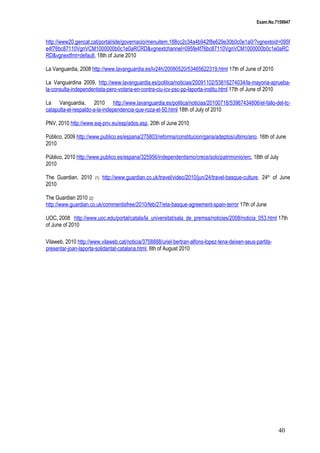 Exam.No.7159947

http://www20.gencat.cat/portal/site/governacio/menuitem.188cc2c34a4b942f8e629e30b0c0e1a0/?vgnextoid=095f
e4f76bc87110VgnVCM1000000b0c1e0aRCRD&vgnextchannel=095fe4f76bc87110VgnVCM1000000b0c1e0aRC
RD&vgnextfmt=default, 18th of June 2010
La Vanguardia, 2008 http://www.lavanguardia.es/lv24h/20080520/53465622319.html 17th of June of 2010
La Vanguardina 2009, http://www.lavanguardia.es/politica/noticias/20091102/53816274034/la-mayoria-apruebala-consulta-independentista-pero-votaria-en-contra-ciu-icv-psc-pp-laporta-institu.html 17th of June of 2010
La Vanguardia, 2010 http://www.lavanguardia.es/politica/noticias/20100718/53967434806/el-fallo-del-tccatapulta-el-respaldo-a-la-independencia-que-roza-el-50.html 18th of July of 2010
PNV, 2010 http://www.eaj-pnv.eu/esp/ados.asp, 20th of June 2010
Público, 2009 http://www.publico.es/espana/275803/reforma/constitucion/gana/adeptos/ultimo/ano, 16th of June
2010
Público, 2010 http://www.publico.es/espana/325956/independentismo/crece/solo/patrimonio/erc, 18th of July
2010
The Guardian, 2010
2010

(1)

http://www.guardian.co.uk/travel/video/2010/jun/24/travel-basque-culture, 24th of June

The Guardian 2010 (2)
http://www.guardian.co.uk/commentisfree/2010/feb/27/eta-basque-agreement-spain-terror 17th of June
UOC, 2008 http://www.uoc.edu/portal/catala/la_universitat/sala_de_premsa/noticies/2008/noticia_053.html 17th
of June of 2010
Vilaweb, 2010 http://www.vilaweb.cat/noticia/3758888/uriel-bertran-alfons-lopez-tena-deixen-seus-partitspresentar-joan-laporta-solidaritat-catalana.html, 6th of August 2010

40

 