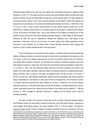 Exam.No.7159947

plurinational states initiated some years ago have watered down secessionist movements in stateless nations
(Guibernau, M. 2010: 31). They argue that those processes have accommodated national minorities within state
dynamics. Similarly, they say that these political changes have involved regional elites in the state’s political and
economical structure. However, there is also a general agreement among Western scholars that Catalans and
Basques have an open attitude to the meaning of self-determination (Keating, M and Bray, Z. 2006: 353). In fact,
in my point of view, it would be worth knowing whether this open attitude towards concepts such as selfdetermination or stateless nations has led to an increasing support for the secession of Catalonia and the Basque
Country. By focusing on the Spanish case, I wish to draw attention to why Catalans and Basques are not fully
satisfied and they still claim for further decentralization processes (Requejo, F. 2000; Keating, M. 2000 quoted in
Guibernau, M. 2006: 62), even for independence, although their institutions have a high degree of selfgovernment. Furthermore, could we say that state and central policies have shaped peripherical national
movements in both territories? Are the political elites of these nationalist movements really changing their
discourse in order to consider self-determination as the only solution?
The aim of this paper is to answer some of these questions. I attempt to examine how the processes that
Catalan and Basque nationalism movements endorsed to achieve further decentralization at the beginning of the
21th century, as well as the negative responses given by most of the Spanish political actors and institutions 2,
have affected both nationalism movements. The view taken here considers the following hypothesis: the revision
of the Statutes of autonomy, “organic laws” that contain the characteristics of state decentralization in Spain (Orte,
A. And Wilson, A. 2009: 415), have influenced Catalan nationalism more than the Basque one at least in two
aspects. First, while Catalan nationalism might have shifted to considering secession as a suitable political option,
Basque nationalism does not appear to have taken any significant step in the last ten years. In that sense, it
should be noticied that, unlike Catalanist organizations, Basque nationalist organizations have already supported
Basque independece for a few decades. In other words, the failure of Ibarretxe Plan, which involved the creation
of a Basque state freely associated with Spain (Keating, M. and Bray, Z. 2006:347), has not led the Basque
nationalist movement to a new political path beyond the idea that secession is a suitable political option. Second,
it seems reasonable to assume that, despite being very different in their origins (see Díez Medrano, J. 1999 and
Conversi, D. 1997), strategies of nationalist movements in Catalonia and the Basque Country might be
converging nowadays.
This paper is divided in four sections in which there will be a constant comparison between Catalonia
and the Basque Country: two case studies, as Daniel Conversi said, “which offer similar economic, structural and
social variables, while differing sharply in the cultural variables” (1997: 4). In the first section, I will attempt to
analyse the origins and the evolution of Catalan and Basque nationalism as well as a description of the main
2 Ibarretxe Plan was overwhelmingly rejected by the Spanish Parliament on the 01/02/05 (313 votes to 29) although the
Basque Parliament had previously voted to support his plan. Some years later, the Spanish Constitutional Court banned the
Basque referendum organized by the Basque Prime Minister Juan José Ibarretxe. Moreover, on the 28th of June 2010, the
Spanish Constitutional Court amended part of the core of the new Catalan Statute. Likewise, in 2006, the Spanish Parliament
had previously altered the content of the proposal passed by the Catalan Parliament.

5

 
