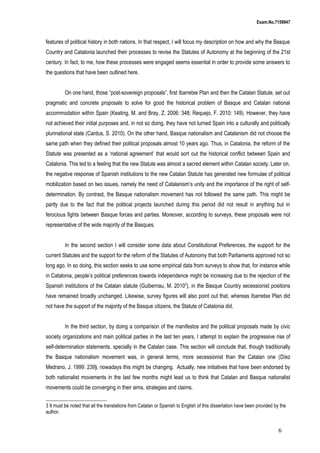 Exam.No.7159947

features of political history in both nations. In that respect, I will focus my description on how and why the Basque
Country and Catalonia launched their processes to revise the Statutes of Autonomy at the beginning of the 21st
century. In fact, to me, how these processes were engaged seems essential in order to provide some answers to
the questions that have been outlined here.
On one hand, those “post-sovereign proposals”, first Ibarretxe Plan and then the Catalan Statute, set out
pragmatic and concrete proposals to solve for good the historical problem of Basque and Catalan national
accommodation within Spain (Keating, M. and Bray, Z. 2006: 348; Requejo, F. 2010: 149). However, they have
not achieved their initial purposes and, in not so doing, they have not turned Spain into a culturally and politically
plurinational state (Cardus, S. 2010). On the other hand, Basque nationalism and Catalanism did not choose the
same path when they defined their political proposals almost 10 years ago. Thus, in Catalonia, the reform of the
Statute was presented as a ‘national agreement’ that would sort out the historical conflict between Spain and
Catalonia. This led to a feeling that the new Statute was almost a sacred element within Catalan society. Later on,
the negative response of Spanish institutions to the new Catalan Statute has generated new formulae of political
mobilization based on two issues, namely the need of Catalanism’s unity and the importance of the right of selfdetermination. By contrast, the Basque nationalism movement has not followed the same path. This might be
partly due to the fact that the political projects launched during this period did not result in anything but in
ferocious fights between Basque forces and parties. Moreover, according to surveys, these proposals were not
representative of the wide majority of the Basques.
In the second section I will consider some data about Constitutional Preferences, the support for the
current Statutes and the support for the reform of the Statutes of Autonomy that both Parliaments approved not so
long ago. In so doing, this section seeks to use some empirical data from surveys to show that, for instance while
in Catalonia, people’s political preferences towards independence might be increasing due to the rejection of the
Spanish institutions of the Catalan statute (Guibernau, M. 20103), in the Basque Country secessionist positions
have remained broadly unchanged. Likewise, survey figures will also point out that, whereas Ibarretxe Plan did
not have the support of the majority of the Basque citizens, the Statute of Catalonia did.
In the third section, by doing a comparison of the manifestos and the political proposals made by civic
society organizations and main political parties in the last ten years, I attempt to explain the progressive rise of
self-determination statements, specially in the Catalan case. This section will conclude that, though traditionally
the Basque nationalism movement was, in general terms, more secessionist than the Catalan one (Díez
Medrano, J. 1999: 239), nowadays this might be changing. Actually, new initiatives that have been endorsed by
both nationalist movements in the last few months might lead us to think that Catalan and Basque nationalist
movements could be converging in their aims, strategies and claims.
3 It must be noted that all the translations from Catalan or Spanish to English of this dissertation have been provided by the
author.

6

 
