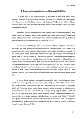Exam.No.7159947

2. Catalan and Basque nationalism and Spanish political history
This chapter seeks to give a general overview of the evolution of the Catalan and the Basque
nationalism movements within Spanish history. In so doing, this chapter will introduce the main characteristics of
both political movements and it will try to explain why at the beginning of the 21th century Catalan and Basque
nationalism drew up new forms of Statutes of Autonomy. Moreover, before ending this chapter, both political
processes will be described.
Nevertheless, first of all, it seems worthy to clarify that Basque and Catalan nationalism are not recent
political inventions as sometimes claimed in some academic and political contexts. As J.P. Fusi said once,
Basque and Catalan nationalisms are “historical realities” that have shaped themselves through the historical
events and their cultural disticntiveness (quoted in Gurrutxaga, A. 2005: 7).
If we look deeper into the history of Spain, we can understand that Basque and Catalan nationalism were
born more or less at the same time although their birth was due to different reasons. Thus, at the turn of the
twentieth century, some of the Catalan and Basque politicians started building up political movements with their
own national symbols in order to improve the standard of living within both nations and preserve their cultural
features (Giner, S. 1984: 94). However, as it has been often pointed out, these national movements were quite
different one from each other. An explicit development of this idea is suggested by Sebatian Balfour and
Alejandro Quiroga when they describe the origins of Catalanism as a regionalist movement imbued with ideas
from several ideologies based on linguistic and historical distinctiveness (2007: 129). In fact, this political strategy
turned Catalan nationalism into a ‘civic’ political movement which avoided by all means any reference to terms
like race or blood. Likewise, Balfour and Qurioga believe that, since then, the main purpose of Catalan
nationalism has been finding the best path to accommodate the Catalan nation within a plurinational Spanish
state.
By contrast, Basque nationalism was created from a completely different theoretical approach. Indeed,
its birth was “a reaction against Spanish modernization” just after the Basque defeat in the two Guerres Carlines
and it was led by Sabino Arana (1865-1903), who was a really conservative politician (Balfour, S. and Quiroga,
A.2007: 128). Furthermore, since its creation, Basque nationalism agitated for secession, as well as focused its
discourses not on the civic values but on the nature of the Basque ‘race’ (Keating, M. and Bray, Z. 2006: 351;
Muro, D. 2005: 580). In that sense, the first Basque nationalists attempted to create national symbols from a
harmonic picture of the Basque countryside and its Catholic and hard-working people (Molina, F. 2010: 249).
These general differences between the origins of both nationalist movements have led to a wide agreement
among the literature: while Catalan nationalism is linked with civic values, the Basque nationalist movement has
more ethnic features (Conversi, D. 1997).

8

 