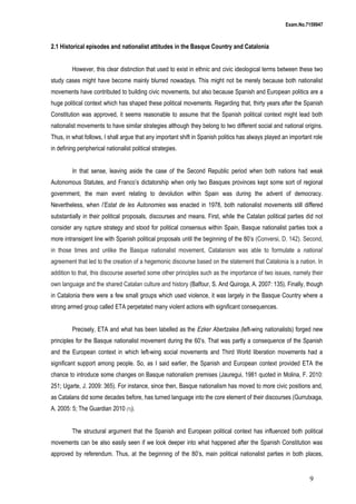 Exam.No.7159947

2.1 Historical episodes and nationalist attitudes in the Basque Country and Catalonia
However, this clear distinction that used to exist in ethnic and civic ideological terms between these two
study cases might have become mainly blurred nowadays. This might not be merely because both nationalist
movements have contributed to building civic movements, but also because Spanish and European politics are a
huge political context which has shaped these political movements. Regarding that, thirty years after the Spanish
Constitution was approved, it seems reasonable to assume that the Spanish political context might lead both
nationalist movements to have similar strategies although they belong to two different social and national origins.
Thus, in what follows, I shall argue that any important shift in Spanish politics has always played an important role
in defining peripherical nationalist political strategies.
In that sense, leaving aside the case of the Second Republic period when both nations had weak
Autonomous Statutes, and Franco’s dictatorship when only two Basques provinces kept some sort of regional
government, the main event relating to devolution within Spain was during the advent of democracy.
Nevertheless, when l’Estat de les Autonomies was enacted in 1978, both nationalist movements still differed
substantially in their political proposals, discourses and means. First, while the Catalan political parties did not
consider any rupture strategy and stood for political consensus within Spain, Basque nationalist parties took a
more intransigent line with Spanish political proposals until the beginning of the 80’s (Conversi, D. 142). Second,
in those times and unlike the Basque nationalist movement, Catalanism was able to formulate a national
agreement that led to the creation of a hegemonic discourse based on the statement that Catalonia is a nation. In
addition to that, this discourse asserted some other principles such as the importance of two issues, namely their
own language and the shared Catalan culture and history (Balfour, S. And Quiroga, A. 2007: 135). Finally, though
in Catalonia there were a few small groups which used violence, it was largely in the Basque Country where a
strong armed group called ETA perpetated many violent actions with significant consequences.
Precisely, ETA and what has been labelled as the Ezker Abertzalea (left-wing nationalists) forged new
principles for the Basque nationalist movement during the 60’s. That was partly a consequence of the Spanish
and the European context in which left-wing social movements and Third World liberation movements had a
significant support among people. So, as I said earlier, the Spanish and European context provided ETA the
chance to introduce some changes on Basque nationalism premises (Jauregui, 1981 quoted in Molina, F. 2010:
251; Ugarte, J. 2009: 365). For instance, since then, Basque nationalism has moved to more civic positions and,
as Catalans did some decades before, has turned language into the core element of their discourses (Gurrutxaga,
A. 2005: 5; The Guardian 2010 (1)).
The structural argument that the Spanish and European political context has influenced both political
movements can be also easily seen if we look deeper into what happened after the Spanish Constitution was
approved by referendum. Thus, at the beginning of the 80’s, main political nationalist parties in both places,

9

 