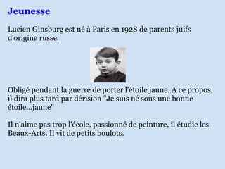 Jeunesse Lucien Ginsburg est né à Paris en 1928 de parents juifs d'origine russe.  Obligé pendant la guerre de porter l'étoile jaune. A ce propos, il dira plus tard par dérision "Je suis né sous une bonne étoile...jaune" Il n'aime pas trop l'école, passionné de peinture, il étudie les Beaux-Arts. Il vit de petits boulots. 
