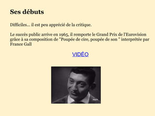 Ses débuts Difficiles... il est peu apprécié de la critique. Le succès public arrive en 1965, il remporte le Grand Prix de l'Eurovision grâce à sa composition de "Poupée de cire, poupée de son " interprétée par France Gall VIDÉO 