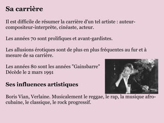 Sa carrière  Il est difficile de résumer la carrière d'un tel artiste : auteur-compositeur-interprète, cinéaste, acteur.  Les années 70 sont prolifiques et avant-gardistes. Les allusions érotiques sont de plus en plus fréquentes au fur et à mesure de sa carrière. Les années 80 sont les années "Gainsbarre" Décède le 2 mars 1991 Ses influences artistiques Boris Vian, Verlaine. Musicalement le reggae, le rap, la musique afro-cubaine, le classique, le rock progressif. 