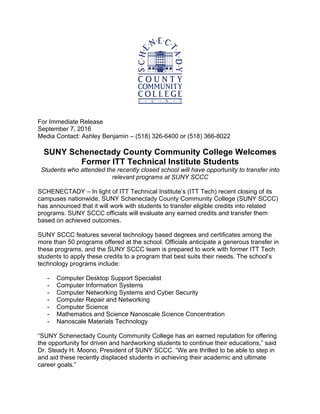 For Immediate Release
September 7, 2016
Media Contact: Ashley Benjamin – (518) 326-6400 or (518) 366-8022
SUNY Schenectady County Community College Welcomes
Former ITT Technical Institute Students
Students who attended the recently closed school will have opportunity to transfer into
relevant programs at SUNY SCCC
SCHENECTADY – In light of ITT Technical Institute’s (ITT Tech) recent closing of its
campuses nationwide, SUNY Schenectady County Community College (SUNY SCCC)
has announced that it will work with students to transfer eligible credits into related
programs. SUNY SCCC officials will evaluate any earned credits and transfer them
based on achieved outcomes.
SUNY SCCC features several technology based degrees and certificates among the
more than 50 programs offered at the school. Officials anticipate a generous transfer in
these programs, and the SUNY SCCC team is prepared to work with former ITT Tech
students to apply these credits to a program that best suits their needs. The school’s
technology programs include:
- Computer Desktop Support Specialist
- Computer Information Systems
- Computer Networking Systems and Cyber Security
- Computer Repair and Networking
- Computer Science
- Mathematics and Science Nanoscale Science Concentration
- Nanoscale Materials Technology
“SUNY Schenectady County Community College has an earned reputation for offering
the opportunity for driven and hardworking students to continue their educations,” said
Dr. Steady H. Moono, President of SUNY SCCC. “We are thrilled to be able to step in
and aid these recently displaced students in achieving their academic and ultimate
career goals.”
 