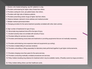 1. Doctors, who treated whopping, say 50+ patients in a day.
2. Providers administering far higher rates of tests than others.
3. Providers costing far more, per patient basis, than others.
4. Providers with high ratio of distance patients.
5. Providers prescribing certain drugs at higher rate than others.
6. Distance between claimant’s home address and medical provider
7. Multiple medical opinions/providers
8. Changing providers for the same treatment (possibly correlated with other claim activity)
9. High number of treatments for type of injury
10. Abnormally long treatment time off for the type of injury
11. Accident severity does not correlate with severity of injury
12. Providers billing for services not provided.
13. Providers administering (more) tests and treatments or providing equipments that are not medically necessary.
14. Providers administering more expensive tests and equipments (up-coding).
15. Providers multiple-billing for services rendered.
16. Providers unbundling or billing separately for laboratory tests performed together to get higher reimbursements.
17. Providers charging more than peers for the same services.
18. Providers conducting medically unrelated procedures and services.
19. Policy holders traveling long distance for treatment which may be available nearby. (Possibly scams by bogus providers.)
20. Policy holders letting others use their healthcare cards.
 